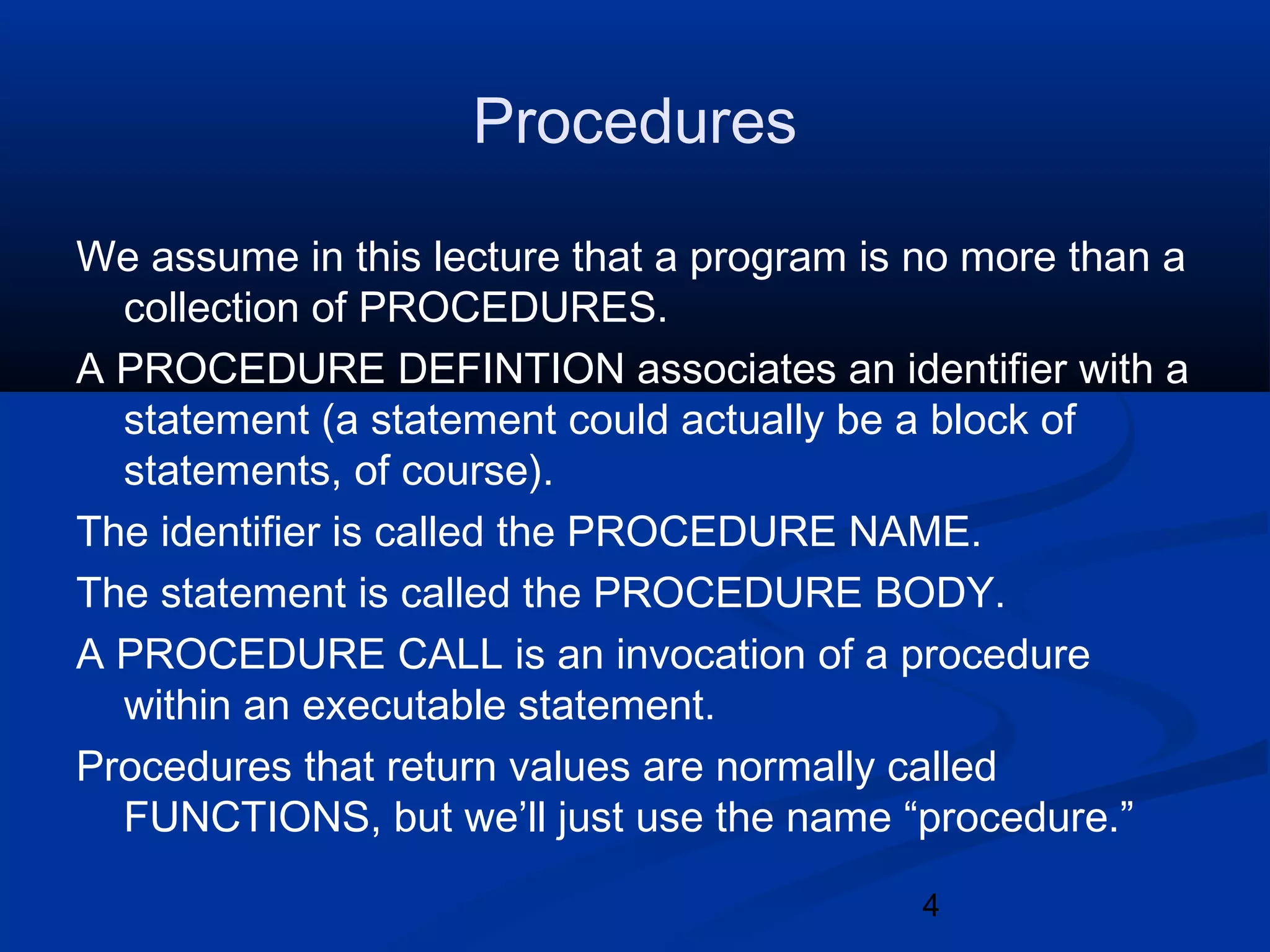 4
Procedures
We assume in this lecture that a program is no more than a
collection of PROCEDURES.
A PROCEDURE DEFINTION associates an identifier with a
statement (a statement could actually be a block of
statements, of course).
The identifier is called the PROCEDURE NAME.
The statement is called the PROCEDURE BODY.
A PROCEDURE CALL is an invocation of a procedure
within an executable statement.
Procedures that return values are normally called
FUNCTIONS, but we&rsquo;ll just use the name &ldquo;procedure.&rdquo;
 