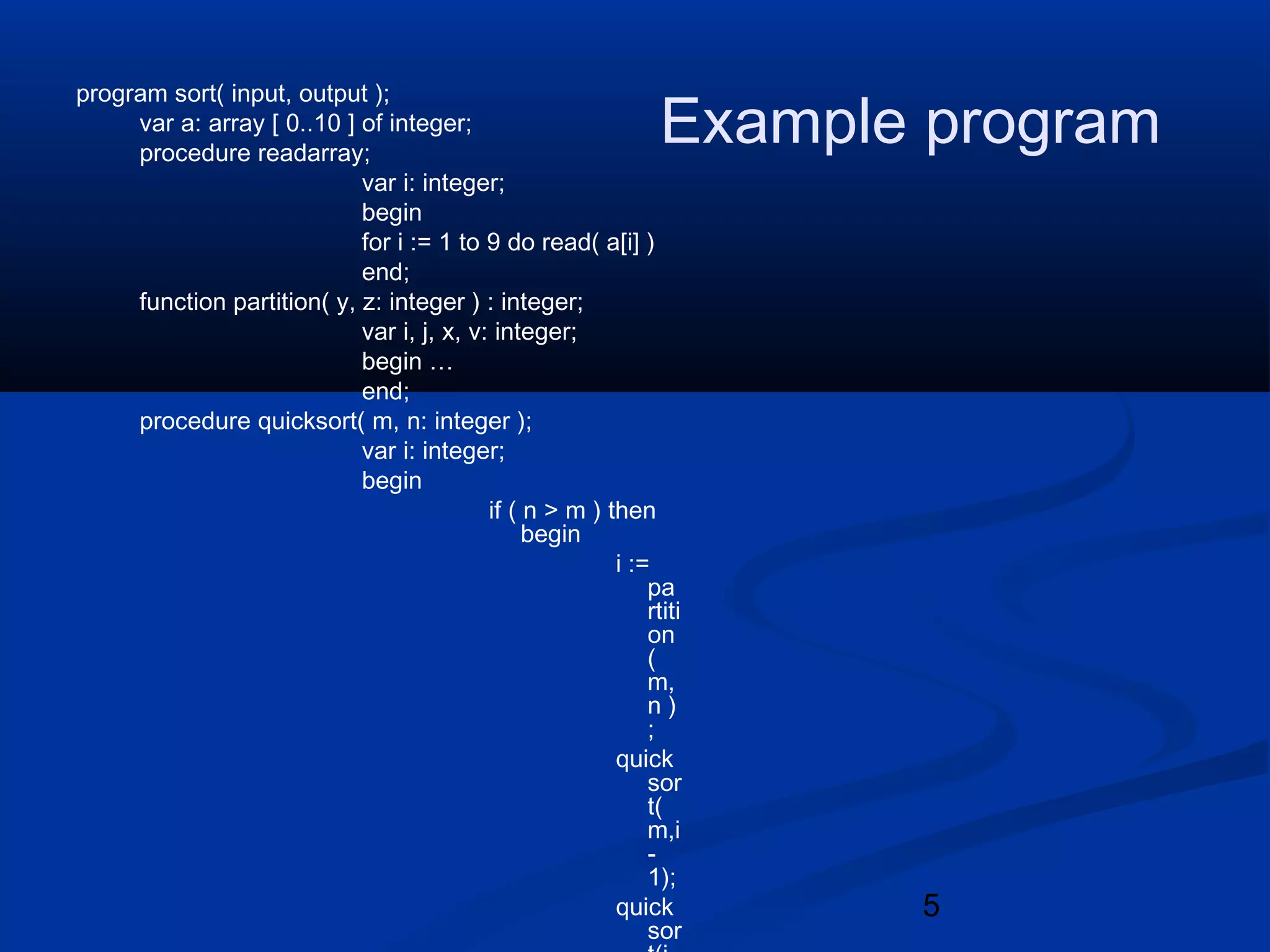 5
Example program
program sort( input, output );
var a: array [ 0..10 ] of integer;
procedure readarray;
var i: integer;
begin
for i := 1 to 9 do read( a[i] )
end;
function partition( y, z: integer ) : integer;
var i, j, x, v: integer;
begin &hellip;
end;
procedure quicksort( m, n: integer );
var i: integer;
begin
if ( n > m ) then
begin
i :=
pa
rtiti
on
(
m,
n )
;
quick
sor
t(
m,i
-
1);
quick
sor
 