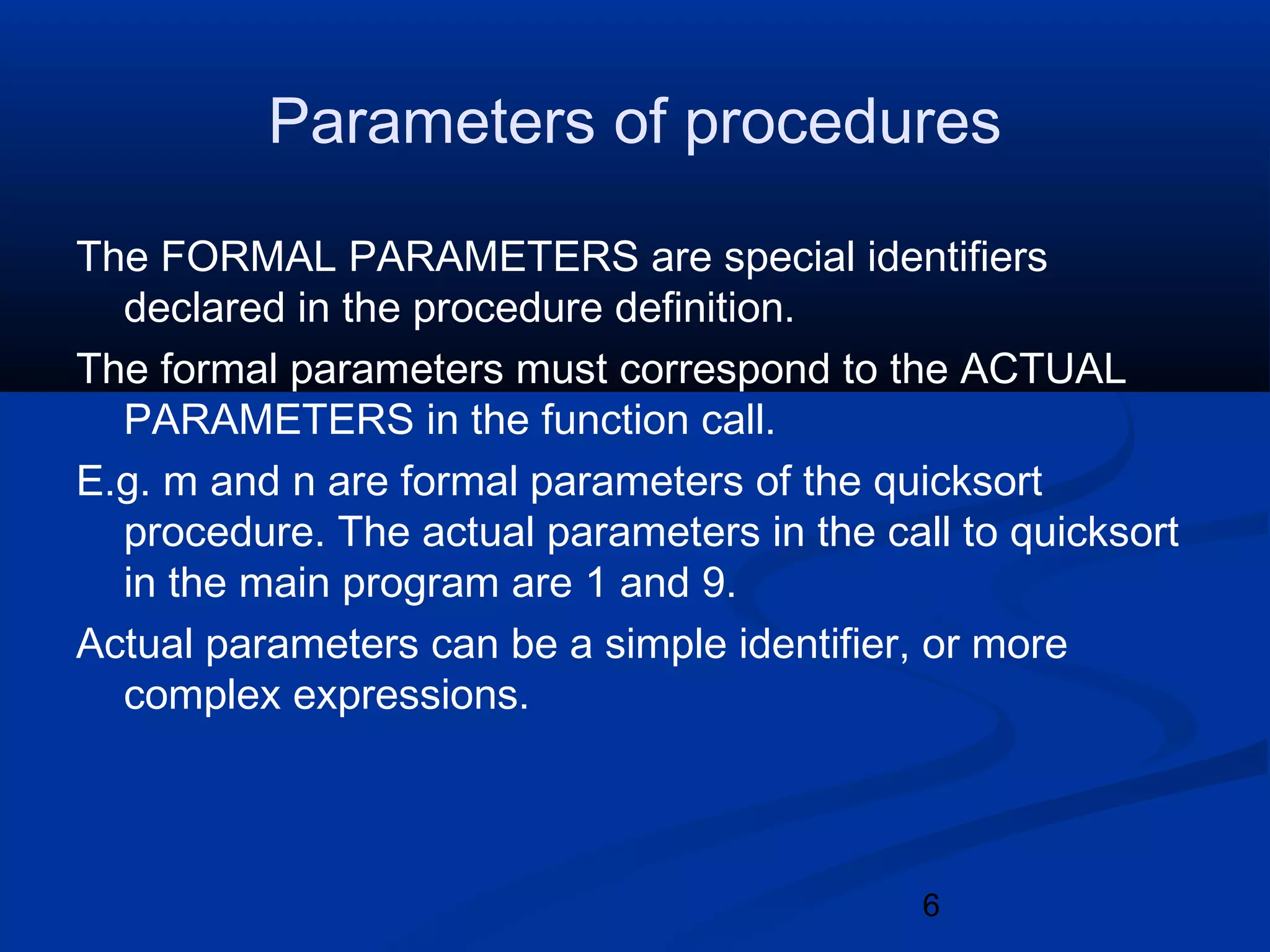 6
Parameters of procedures
The FORMAL PARAMETERS are special identifiers
declared in the procedure definition.
The formal parameters must correspond to the ACTUAL
PARAMETERS in the function call.
E.g. m and n are formal parameters of the quicksort
procedure. The actual parameters in the call to quicksort
in the main program are 1 and 9.
Actual parameters can be a simple identifier, or more
complex expressions.
 