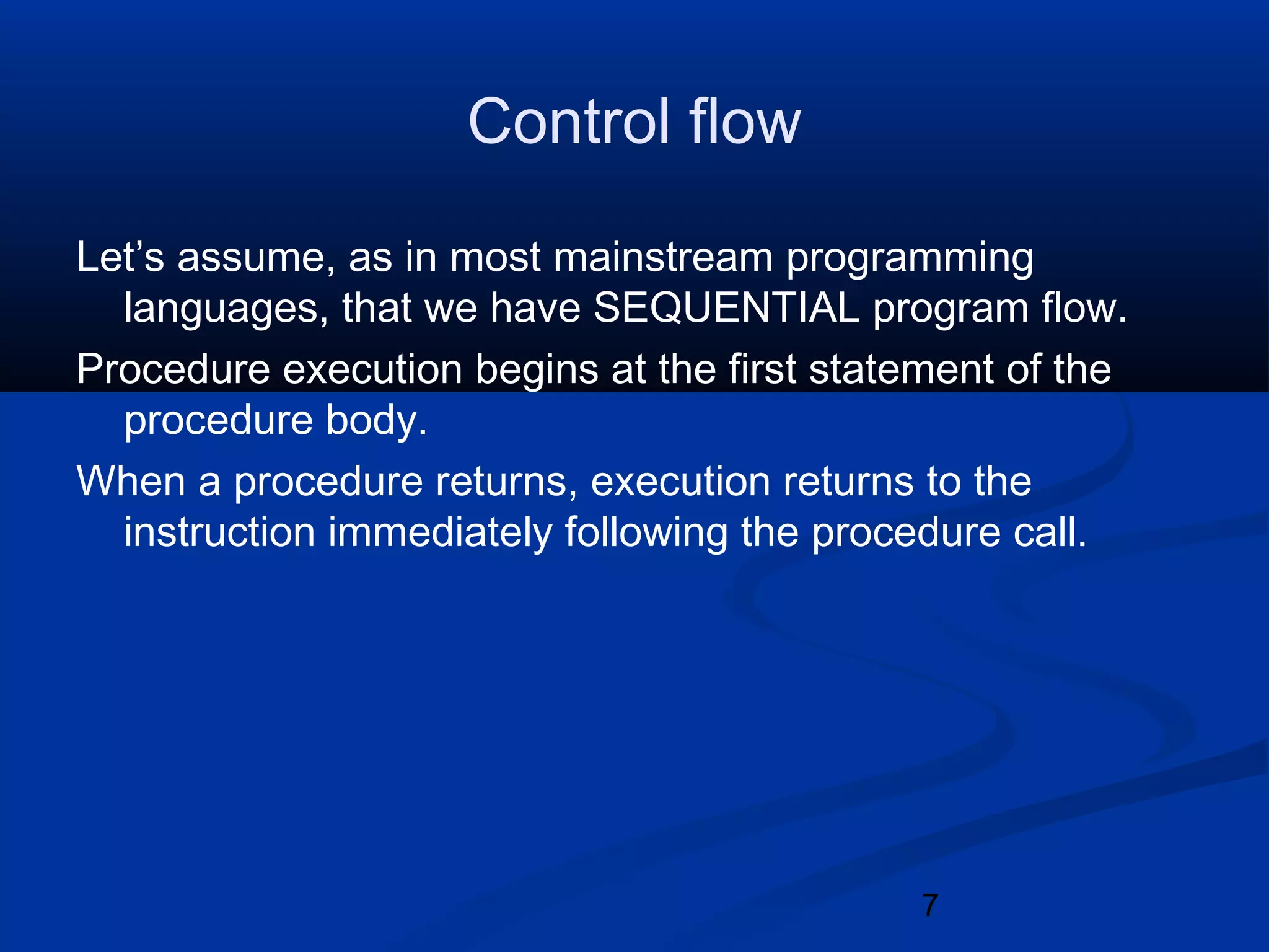 7
Control flow
Let&rsquo;s assume, as in most mainstream programming
languages, that we have SEQUENTIAL program flow.
Procedure execution begins at the first statement of the
procedure body.
When a procedure returns, execution returns to the
instruction immediately following the procedure call.
 