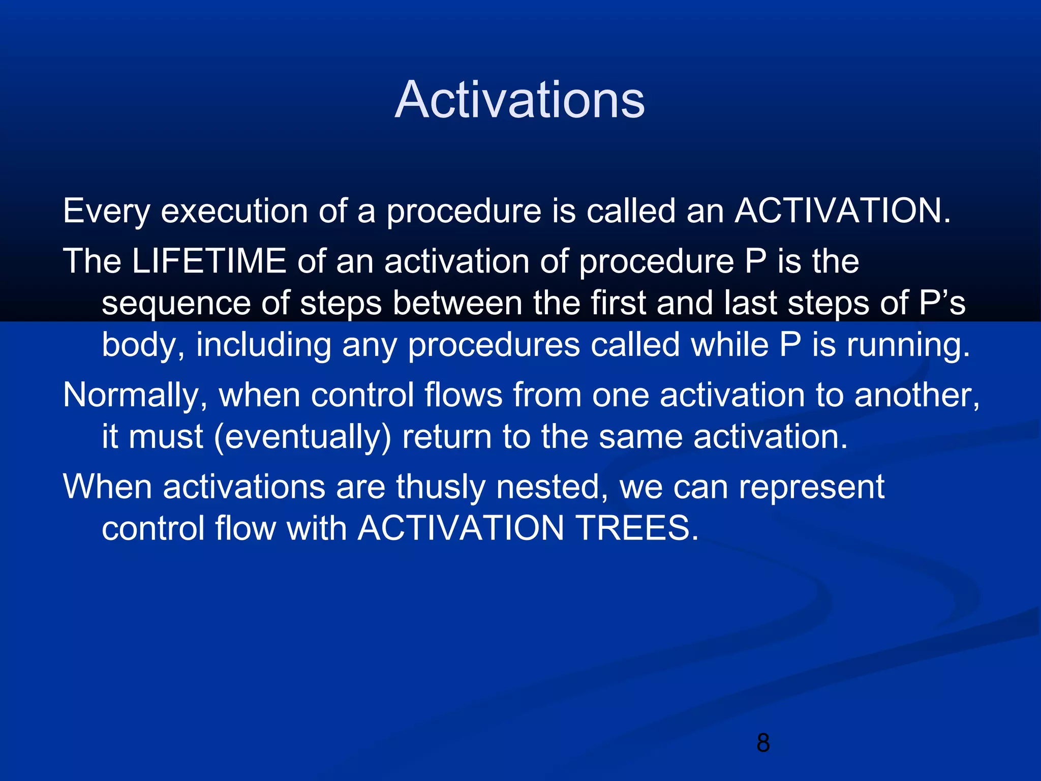 8
Activations
Every execution of a procedure is called an ACTIVATION.
The LIFETIME of an activation of procedure P is the
sequence of steps between the first and last steps of P&rsquo;s
body, including any procedures called while P is running.
Normally, when control flows from one activation to another,
it must (eventually) return to the same activation.
When activations are thusly nested, we can represent
control flow with ACTIVATION TREES.
 