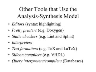 Other Tools that Use the
Analysis-Synthesis Model
• Editors (syntax highlighting)
• Pretty printers (e.g. Doxygen)
• Static checkers (e.g. Lint and Splint)
• Interpreters
• Text formatters (e.g. TeX and LaTeX)
• Silicon compilers (e.g. VHDL)
• Query interpreters/compilers (Databases)
 