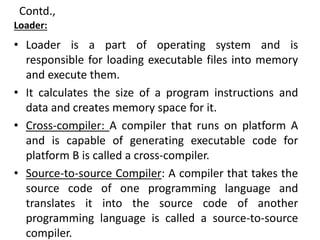 Contd.,
Loader:
• Loader is a part of operating system and is
responsible for loading executable files into memory
and execute them.
• It calculates the size of a program instructions and
data and creates memory space for it.
• Cross-compiler: A compiler that runs on platform A
and is capable of generating executable code for
platform B is called a cross-compiler.
• Source-to-source Compiler: A compiler that takes the
source code of one programming language and
translates it into the source code of another
programming language is called a source-to-source
compiler.
 