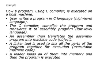 example
How a program, using C compiler, is executed on
a host machine.
• User writes a program in C language (high-level
language).
• The C compiler, compiles the program and
translates it to assembly program (low-level
language).
• An assembler then translates the assembly
program into machine code (object).
• A linker tool is used to link all the parts of the
program together for execution (executable
machine code).
• A loader loads all of them into memory and
then the program is executed
 