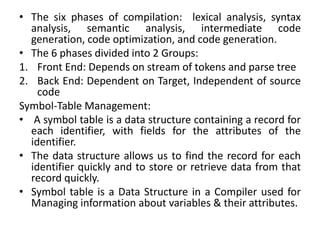 • The six phases of compilation: lexical analysis, syntax
analysis, semantic analysis, intermediate code
generation, code optimization, and code generation.
• The 6 phases divided into 2 Groups:
1. Front End: Depends on stream of tokens and parse tree
2. Back End: Dependent on Target, Independent of source
code
Symbol-Table Management:
• A symbol table is a data structure containing a record for
each identifier, with fields for the attributes of the
identifier.
• The data structure allows us to find the record for each
identifier quickly and to store or retrieve data from that
record quickly.
• Symbol table is a Data Structure in a Compiler used for
Managing information about variables & their attributes.
 