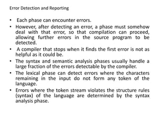 Error Detection and Reporting
• Each phase can encounter errors.
• However, after detecting an error, a phase must somehow
deal with that error, so that compilation can proceed,
allowing further errors in the source program to be
detected.
• A compiler that stops when it finds the first error is not as
helpful as it could be.
• The syntax and semantic analysis phases usually handle a
large fraction of the errors detectable by the compiler.
• The lexical phase can detect errors where the characters
remaining in the input do not form any token of the
language.
• Errors where the token stream violates the structure rules
(syntax) of the language are determined by the syntax
analysis phase.
 