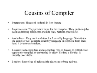 Cousins of Compiler
• Interpreters: discussed in detail in first lecture
• Preprocessors: They produce input for the compiler. They perform jobs
such as deleting comments, include files, perform macros etc.
• Assemblers: They are translators for Assembly language. Sometimes
the compiler will generate assembly language in symbolic form then
hand it over to assemblers.
• Linkers: Both compilers and assemblers rely on linkers to collect code
separately compiled or assembled in object file into a file that is
directly executable.
• Loaders: It resolves all relocatable addresses to base address
 