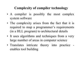 Complexity of compiler technology
• A compiler is possibly the most complex
system software
• The complexity arises from the fact that it is
required to map a programmer’s requirements
(in a HLL program) to architectural details
• It uses algorithms and techniques from a very
large number of areas in computer science
• Translates intricate theory into practice -
enables tool building
 