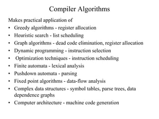 Compiler Algorithms
Makes practical application of
• Greedy algorithms - register allocation
• Heuristic search - list scheduling
• Graph algorithms - dead code elimination, register allocation
• Dynamic programming - instruction selection
• Optimization techniques - instruction scheduling
• Finite automata - lexical analysis
• Pushdown automata - parsing
• Fixed point algorithms - data-flow analysis
• Complex data structures - symbol tables, parse trees, data
dependence graphs
• Computer architecture - machine code generation
 