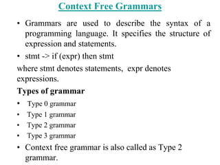 Context Free Grammars
• Grammars are used to describe the syntax of a
programming language. It specifies the structure of
expression and statements.
• stmt -> if (expr) then stmt
where stmt denotes statements, expr denotes
expressions.
Types of grammar
• Type 0 grammar
• Type 1 grammar
• Type 2 grammar
• Type 3 grammar
• Context free grammar is also called as Type 2
grammar.
 