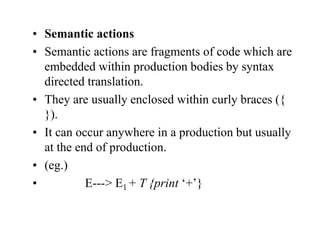 • Semantic actions
• Semantic actions are fragments of code which are
embedded within production bodies by syntax
directed translation.
• They are usually enclosed within curly braces ({
}).
• It can occur anywhere in a production but usually
at the end of production.
• (eg.)
• E---> E1 + T {print ‘+’}
 