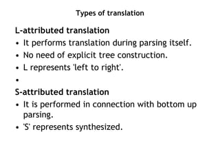 Types of translation
L-attributed translation
• It performs translation during parsing itself.
• No need of explicit tree construction.
• L represents 'left to right'.
•
S-attributed translation
• It is performed in connection with bottom up
parsing.
• 'S' represents synthesized.
 