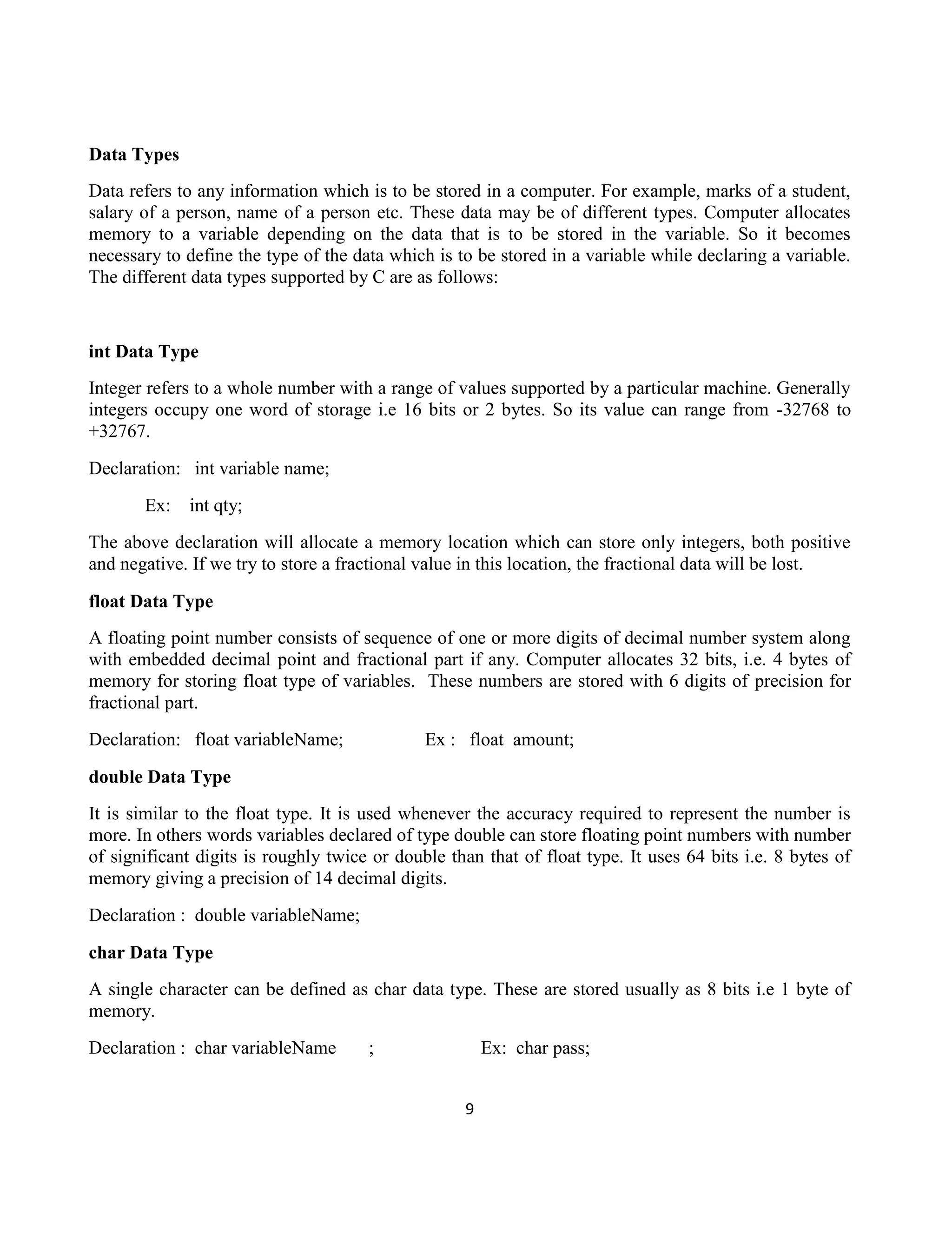 9
Data Types
Data refers to any information which is to be stored in a computer. For example, marks of a student,
salary of a person, name of a person etc. These data may be of different types. Computer allocates
memory to a variable depending on the data that is to be stored in the variable. So it becomes
necessary to define the type of the data which is to be stored in a variable while declaring a variable.
The different data types supported by C are as follows:
int Data Type
Integer refers to a whole number with a range of values supported by a particular machine. Generally
integers occupy one word of storage i.e 16 bits or 2 bytes. So its value can range from -32768 to
+32767.
Declaration: int variable name;
Ex: int qty;
The above declaration will allocate a memory location which can store only integers, both positive
and negative. If we try to store a fractional value in this location, the fractional data will be lost.
float Data Type
A floating point number consists of sequence of one or more digits of decimal number system along
with embedded decimal point and fractional part if any. Computer allocates 32 bits, i.e. 4 bytes of
memory for storing float type of variables. These numbers are stored with 6 digits of precision for
fractional part.
Declaration: float variableName; Ex : float amount;
double Data Type
It is similar to the float type. It is used whenever the accuracy required to represent the number is
more. In others words variables declared of type double can store floating point numbers with number
of significant digits is roughly twice or double than that of float type. It uses 64 bits i.e. 8 bytes of
memory giving a precision of 14 decimal digits.
Declaration : double variableName;
char Data Type
A single character can be defined as char data type. These are stored usually as 8 bits i.e 1 byte of
memory.
Declaration : char variableName ; Ex: char pass;
 