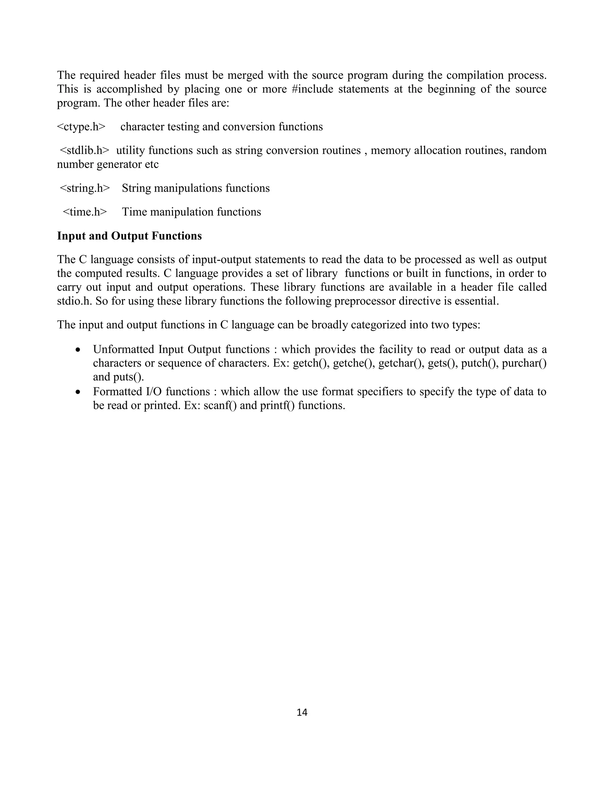 14
The required header files must be merged with the source program during the compilation process.
This is accomplished by placing one or more #include statements at the beginning of the source
program. The other header files are:
<ctype.h> character testing and conversion functions
<stdlib.h> utility functions such as string conversion routines , memory allocation routines, random
number generator etc
<string.h> String manipulations functions
<time.h> Time manipulation functions
Input and Output Functions
The C language consists of input-output statements to read the data to be processed as well as output
the computed results. C language provides a set of library functions or built in functions, in order to
carry out input and output operations. These library functions are available in a header file called
stdio.h. So for using these library functions the following preprocessor directive is essential.
The input and output functions in C language can be broadly categorized into two types:
 Unformatted Input Output functions : which provides the facility to read or output data as a
characters or sequence of characters. Ex: getch(), getche(), getchar(), gets(), putch(), purchar()
and puts().
 Formatted I/O functions : which allow the use format specifiers to specify the type of data to
be read or printed. Ex: scanf() and printf() functions.
 