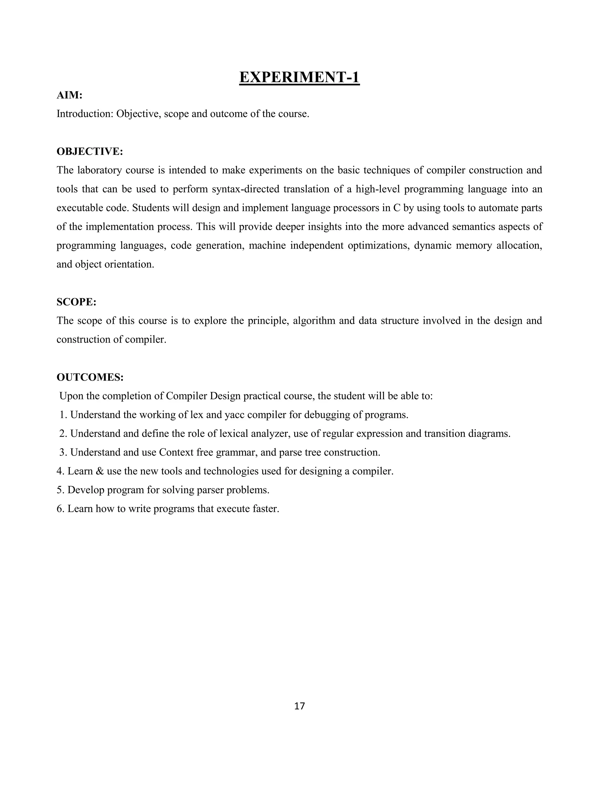 17
EXPERIMENT-1
AIM:
Introduction: Objective, scope and outcome of the course.
OBJECTIVE:
The laboratory course is intended to make experiments on the basic techniques of compiler construction and
tools that can be used to perform syntax-directed translation of a high-level programming language into an
executable code. Students will design and implement language processors in C by using tools to automate parts
of the implementation process. This will provide deeper insights into the more advanced semantics aspects of
programming languages, code generation, machine independent optimizations, dynamic memory allocation,
and object orientation.
SCOPE:
The scope of this course is to explore the principle, algorithm and data structure involved in the design and
construction of compiler.
OUTCOMES:
Upon the completion of Compiler Design practical course, the student will be able to:
1. Understand the working of lex and yacc compiler for debugging of programs.
2. Understand and define the role of lexical analyzer, use of regular expression and transition diagrams.
3. Understand and use Context free grammar, and parse tree construction.
4. Learn & use the new tools and technologies used for designing a compiler.
5. Develop program for solving parser problems.
6. Learn how to write programs that execute faster.
 