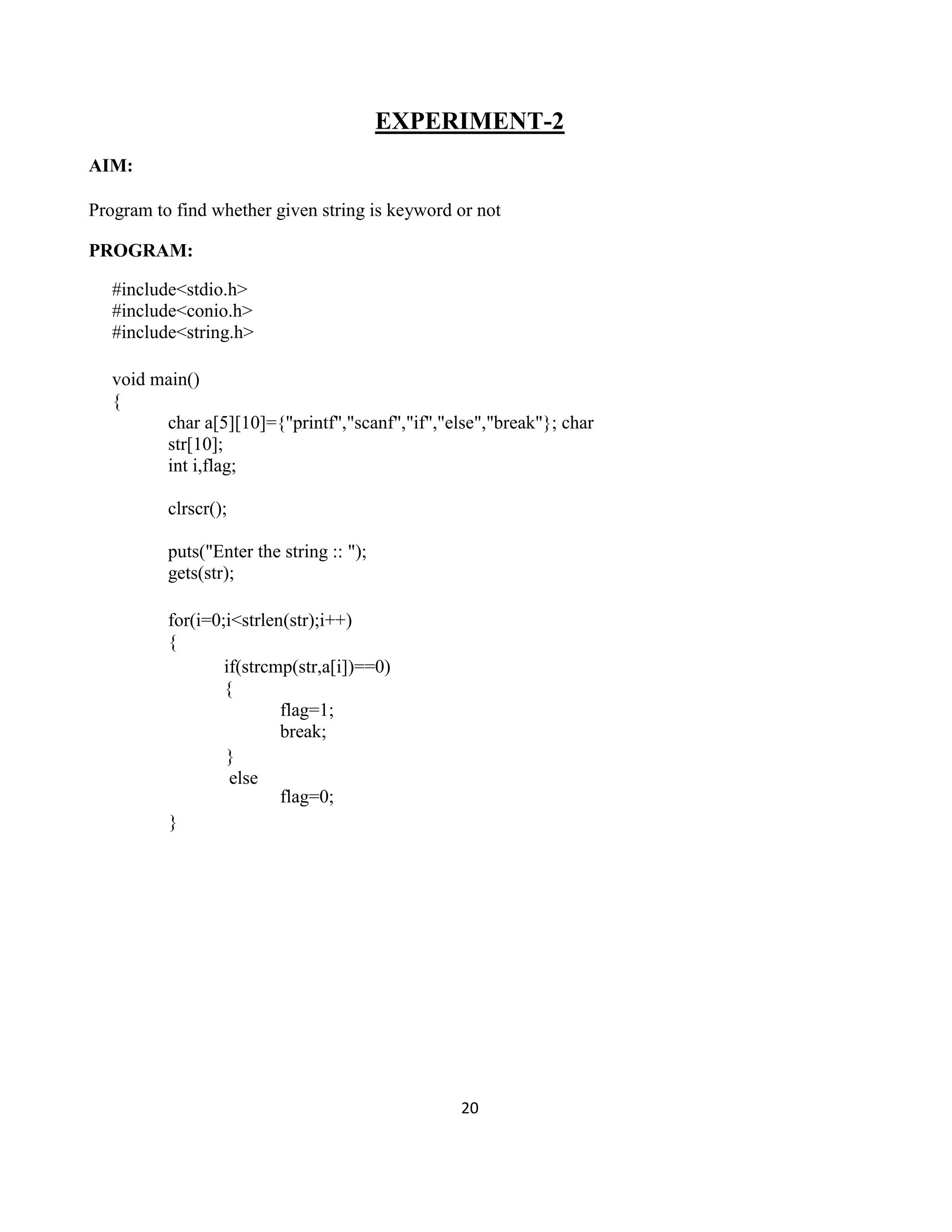 20
EXPERIMENT-2
AIM:
Program to find whether given string is keyword or not
PROGRAM:
#include<stdio.h>
#include<conio.h>
#include<string.h>
void main()
{
char a[5][10]={"printf","scanf","if","else","break"}; char
str[10];
int i,flag;
clrscr();
puts("Enter the string :: ");
gets(str);
for(i=0;i<strlen(str);i++)
{
if(strcmp(str,a[i])==0)
{
}
else
}
flag=1;
break;
flag=0;
 