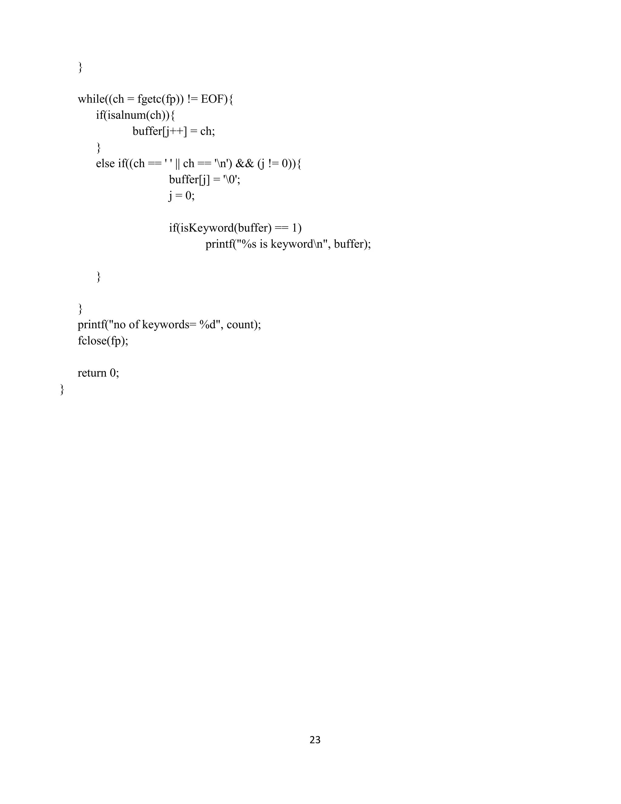 23
}
while((ch = fgetc(fp)) != EOF){
if(isalnum(ch)){
buffer[j++] = ch;
}
else if((ch == ' ' || ch == 'n') && (j != 0)){
buffer[j] = '0';
j = 0;
if(isKeyword(buffer) == 1)
printf("%s is keywordn", buffer);
}
}
printf("no of keywords= %d", count);
fclose(fp);
return 0;
}
 