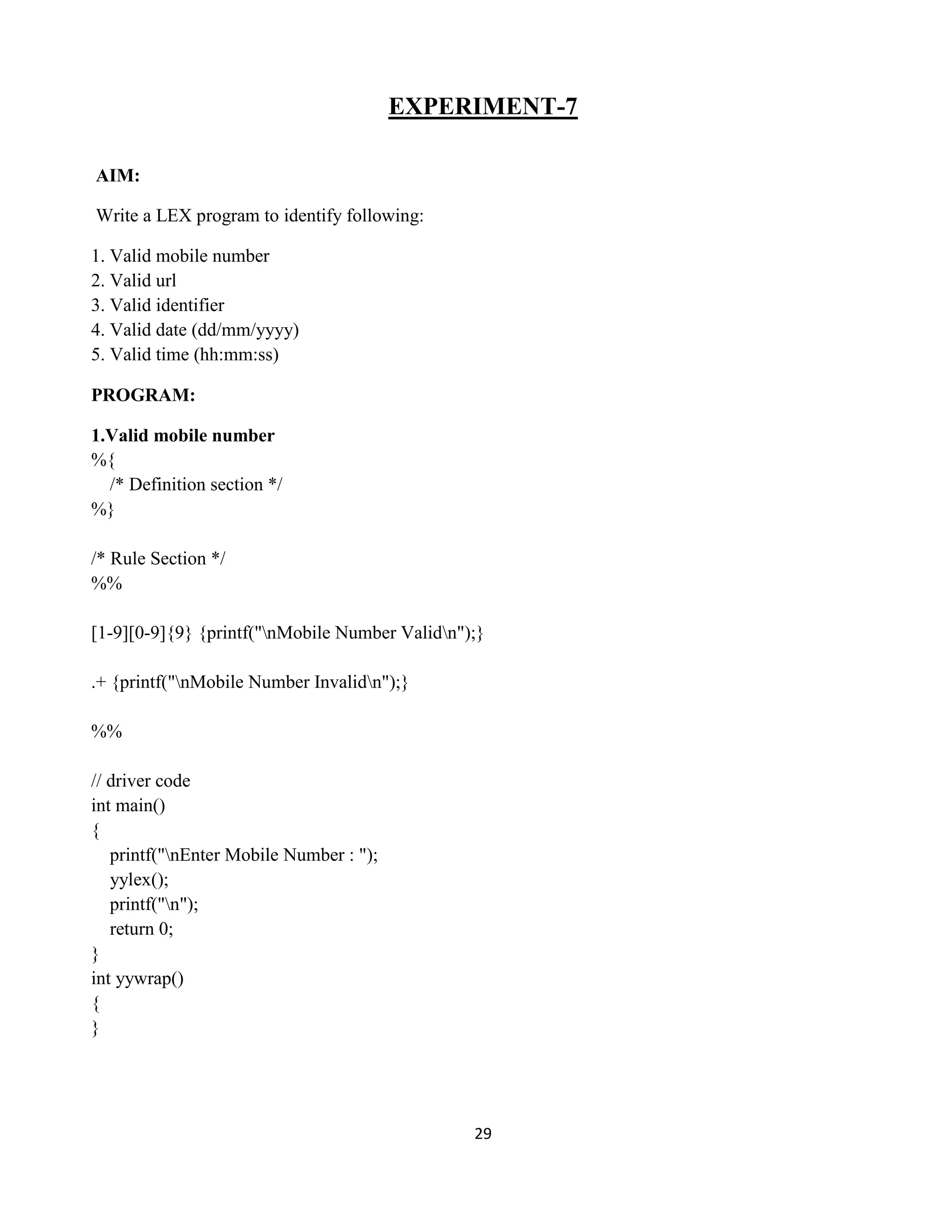 29
EXPERIMENT-7
AIM:
Write a LEX program to identify following:
1. Valid mobile number
2. Valid url
3. Valid identifier
4. Valid date (dd/mm/yyyy)
5. Valid time (hh:mm:ss)
PROGRAM:
1.Valid mobile number
%{
/* Definition section */
%}
/* Rule Section */
%%
[1-9][0-9]{9} {printf("nMobile Number Validn");}
.+ {printf("nMobile Number Invalidn");}
%%
// driver code
int main()
{
printf("nEnter Mobile Number : ");
yylex();
printf("n");
return 0;
}
int yywrap()
{
}
 