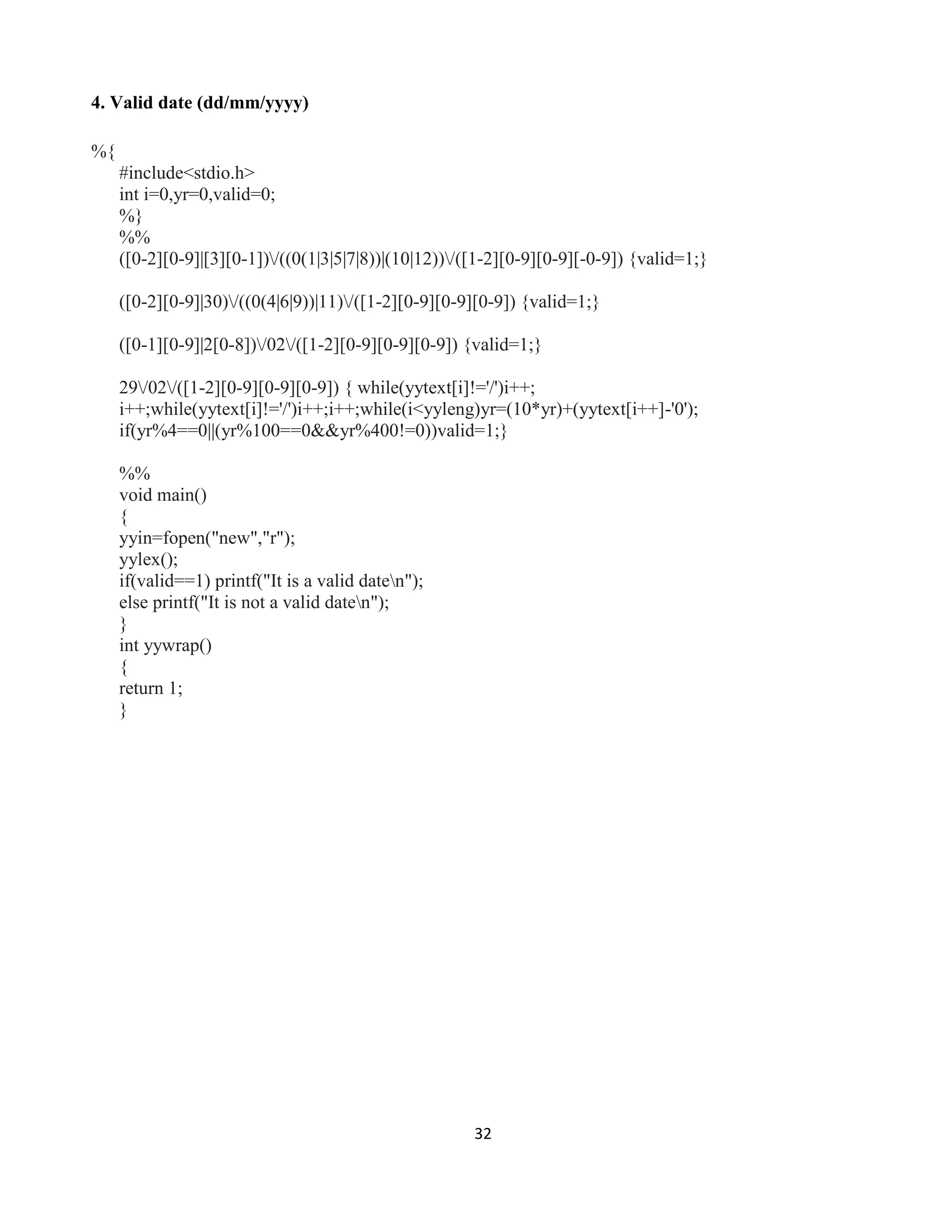 32
4. Valid date (dd/mm/yyyy)
%{
#include<stdio.h>
int i=0,yr=0,valid=0;
%}
%%
([0-2][0-9]|[3][0-1])/((0(1|3|5|7|8))|(10|12))/([1-2][0-9][0-9][-0-9]) {valid=1;}
([0-2][0-9]|30)/((0(4|6|9))|11)/([1-2][0-9][0-9][0-9]) {valid=1;}
([0-1][0-9]|2[0-8])/02/([1-2][0-9][0-9][0-9]) {valid=1;}
29/02/([1-2][0-9][0-9][0-9]) { while(yytext[i]!='/')i++;
i++;while(yytext[i]!='/')i++;i++;while(i<yyleng)yr=(10*yr)+(yytext[i++]-'0');
if(yr%4==0||(yr%100==0&&yr%400!=0))valid=1;}
%%
void main()
{
yyin=fopen("new","r");
yylex();
if(valid==1) printf("It is a valid daten");
else printf("It is not a valid daten");
}
int yywrap()
{
return 1;
}
 