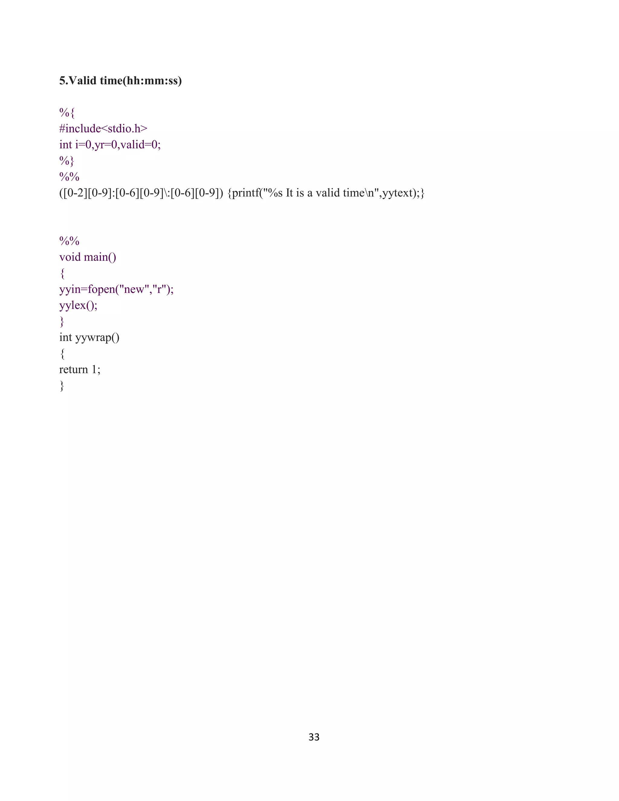 33
5.Valid time(hh:mm:ss)
%{
#include<stdio.h>
int i=0,yr=0,valid=0;
%}
%%
([0-2][0-9]:[0-6][0-9]:[0-6][0-9]) {printf("%s It is a valid timen",yytext);}
%%
void main()
{
yyin=fopen("new","r");
yylex();
}
int yywrap()
{
return 1;
}
 