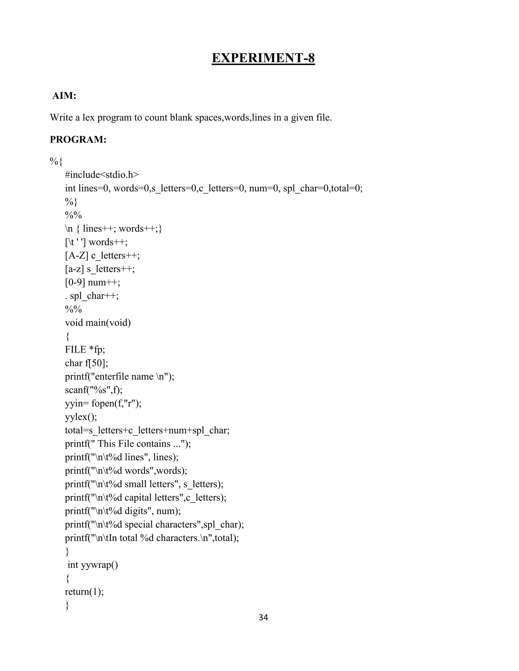 34
EXPERIMENT-8
AIM:
Write a lex program to count blank spaces,words,lines in a given file.
PROGRAM:
%{
#include<stdio.h>
int lines=0, words=0,s_letters=0,c_letters=0, num=0, spl_char=0,total=0;
%}
%%
n { lines++; words++;}
[t ' '] words++;
[A-Z] c_letters++;
[a-z] s_letters++;
[0-9] num++;
. spl_char++;
%%
void main(void)
{
FILE *fp;
char f[50];
printf("enterfile name n");
scanf("%s",f);
yyin= fopen(f,"r");
yylex();
total=s_letters+c_letters+num+spl_char;
printf(" This File contains ...");
printf("nt%d lines", lines);
printf("nt%d words",words);
printf("nt%d small letters", s_letters);
printf("nt%d capital letters",c_letters);
printf("nt%d digits", num);
printf("nt%d special characters",spl_char);
printf("ntIn total %d characters.n",total);
}
int yywrap()
{
return(1);
}
 