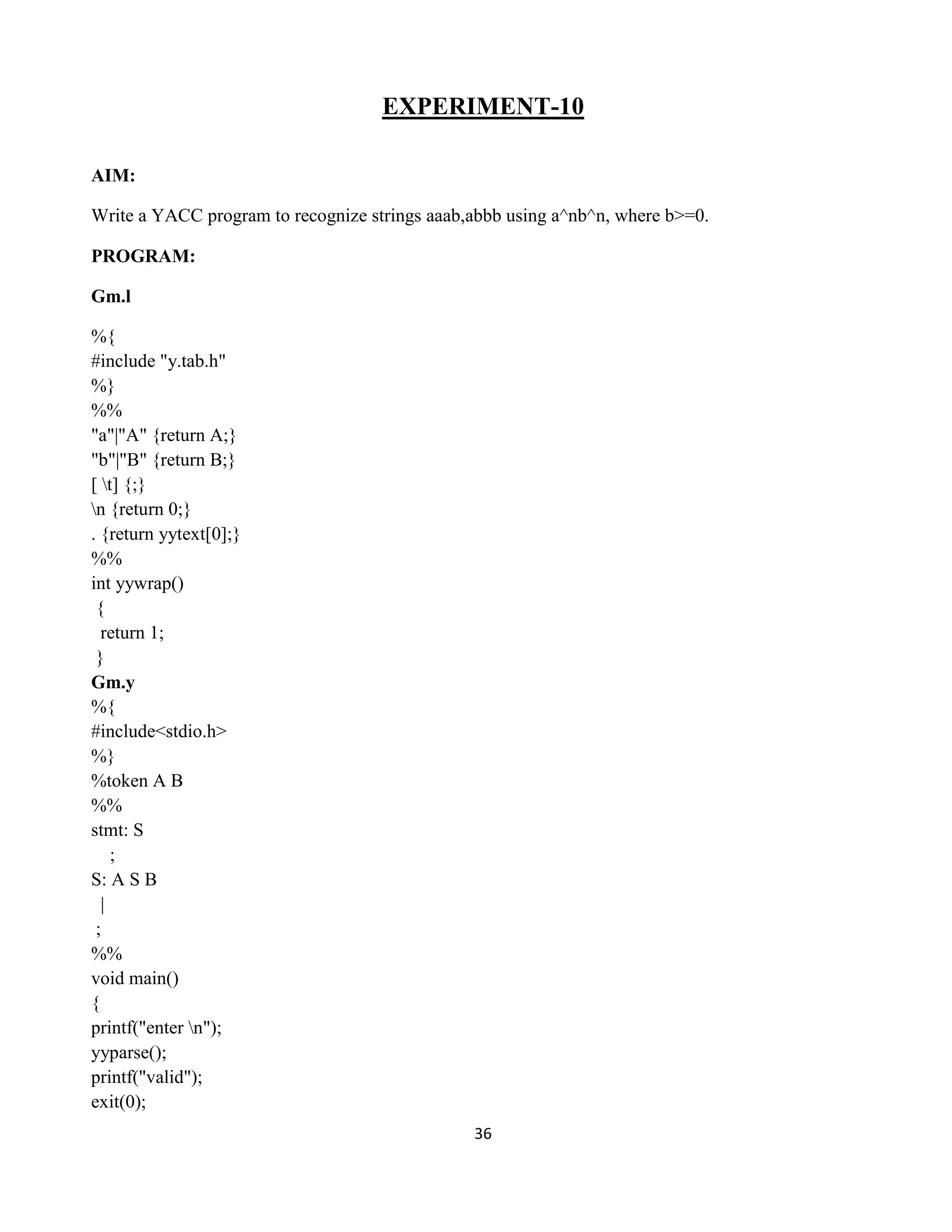 36
EXPERIMENT-10
AIM:
Write a YACC program to recognize strings aaab,abbb using a^nb^n, where b>=0.
PROGRAM:
Gm.l
%{
#include "y.tab.h"
%}
%%
"a"|"A" {return A;}
"b"|"B" {return B;}
[ t] {;}
n {return 0;}
. {return yytext[0];}
%%
int yywrap()
{
return 1;
}
Gm.y
%{
#include<stdio.h>
%}
%token A B
%%
stmt: S
;
S: A S B
|
;
%%
void main()
{
printf("enter n");
yyparse();
printf("valid");
exit(0);
 