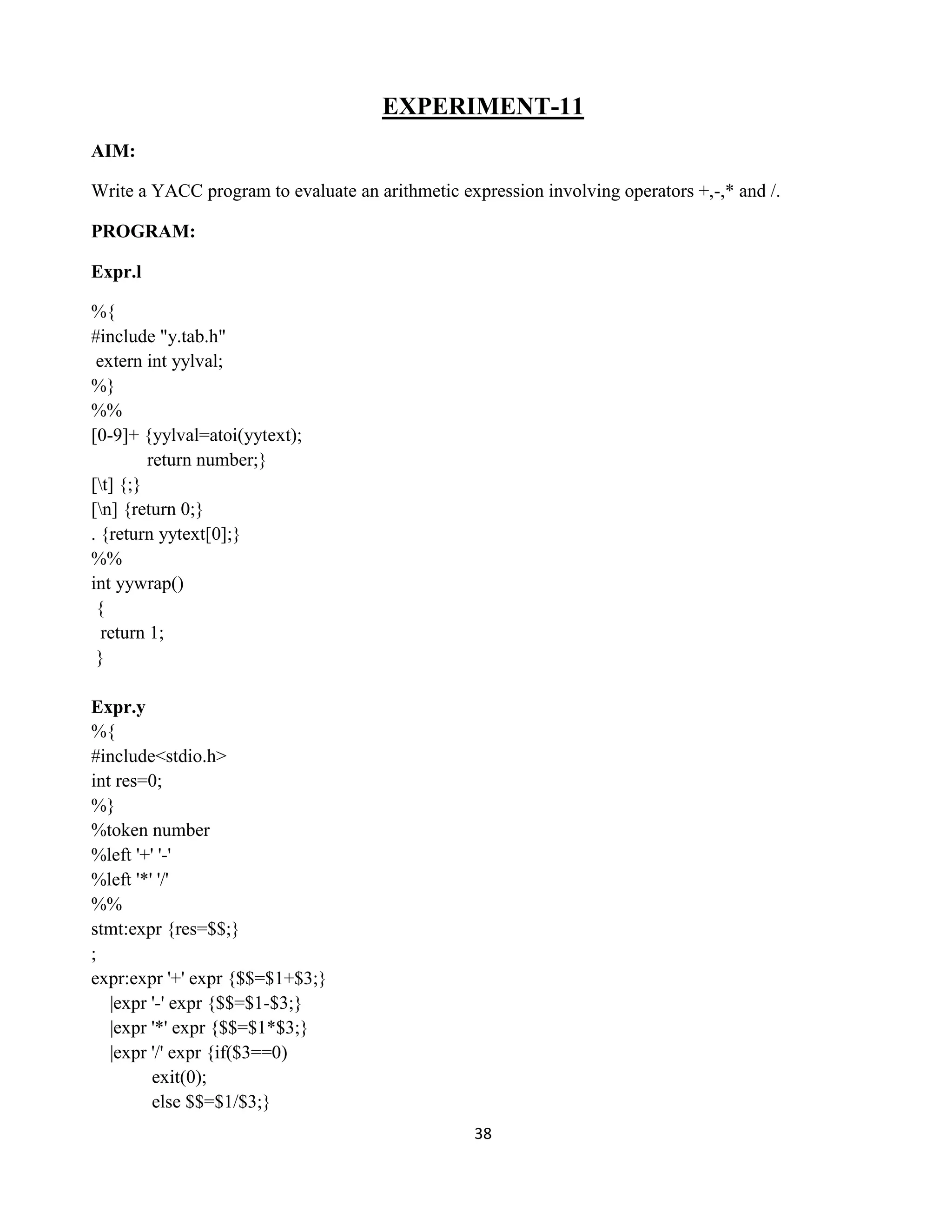 38
EXPERIMENT-11
AIM:
Write a YACC program to evaluate an arithmetic expression involving operators +,-,* and /.
PROGRAM:
Expr.l
%{
#include "y.tab.h"
extern int yylval;
%}
%%
[0-9]+ {yylval=atoi(yytext);
return number;}
[t] {;}
[n] {return 0;}
. {return yytext[0];}
%%
int yywrap()
{
return 1;
}
Expr.y
%{
#include<stdio.h>
int res=0;
%}
%token number
%left '+' '-'
%left '*' '/'
%%
stmt:expr {res=$$;}
;
expr:expr '+' expr {$$=$1+$3;}
|expr '-' expr {$$=$1-$3;}
|expr '*' expr {$$=$1*$3;}
|expr '/' expr {if($3==0)
exit(0);
else $$=$1/$3;}
 