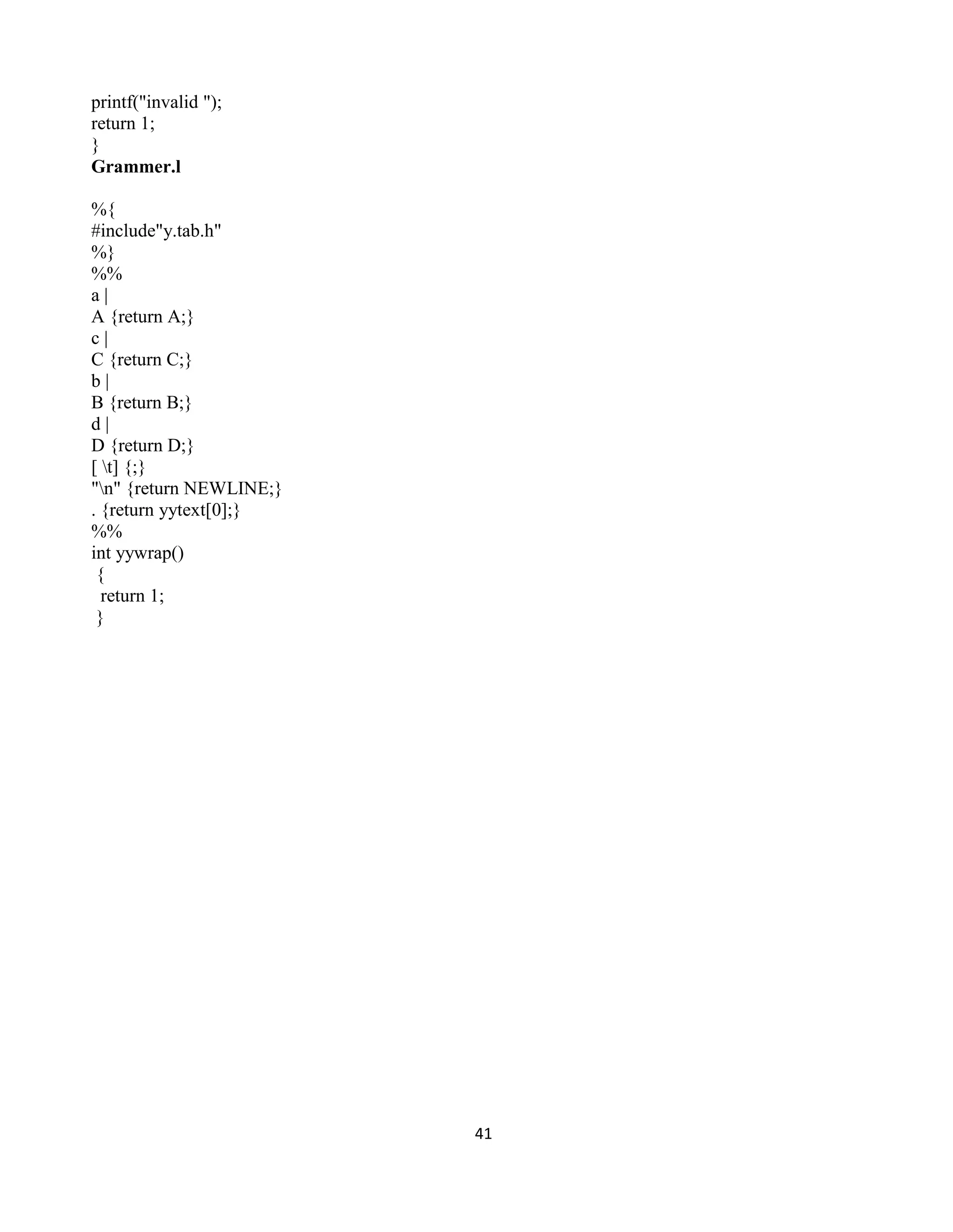 41
printf("invalid ");
return 1;
}
Grammer.l
%{
#include"y.tab.h"
%}
%%
a |
A {return A;}
c |
C {return C;}
b |
B {return B;}
d |
D {return D;}
[ t] {;}
"n" {return NEWLINE;}
. {return yytext[0];}
%%
int yywrap()
{
return 1;
}
 