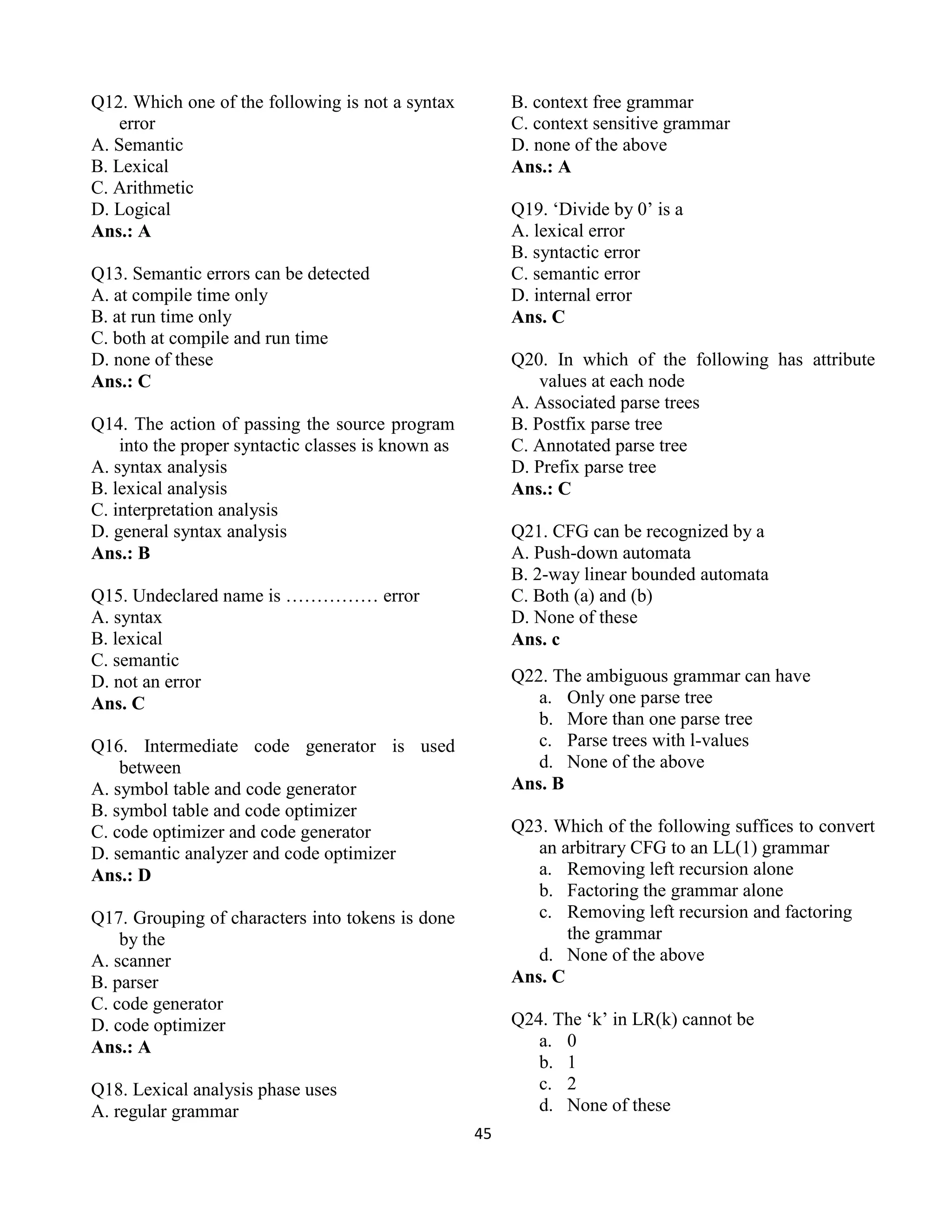45
Q12. Which one of the following is not a syntax
error
A. Semantic
B. Lexical
C. Arithmetic
D. Logical
Ans.: A
Q13. Semantic errors can be detected
A. at compile time only
B. at run time only
C. both at compile and run time
D. none of these
Ans.: C
Q14. The action of passing the source program
into the proper syntactic classes is known as
A. syntax analysis
B. lexical analysis
C. interpretation analysis
D. general syntax analysis
Ans.: B
Q15. Undeclared name is …………… error
A. syntax
B. lexical
C. semantic
D. not an error
Ans. C
Q16. Intermediate code generator is used
between
A. symbol table and code generator
B. symbol table and code optimizer
C. code optimizer and code generator
D. semantic analyzer and code optimizer
Ans.: D
Q17. Grouping of characters into tokens is done
by the
A. scanner
B. parser
C. code generator
D. code optimizer
Ans.: A
Q18. Lexical analysis phase uses
A. regular grammar
B. context free grammar
C. context sensitive grammar
D. none of the above
Ans.: A
Q19. ‘Divide by 0’ is a
A. lexical error
B. syntactic error
C. semantic error
D. internal error
Ans. C
Q20. In which of the following has attribute
values at each node
A. Associated parse trees
B. Postfix parse tree
C. Annotated parse tree
D. Prefix parse tree
Ans.: C
Q21. CFG can be recognized by a
A. Push-down automata
B. 2-way linear bounded automata
C. Both (a) and (b)
D. None of these
Ans. c
Q22. The ambiguous grammar can have
a. Only one parse tree
b. More than one parse tree
c. Parse trees with l-values
d. None of the above
Ans. B
Q23. Which of the following suffices to convert
an arbitrary CFG to an LL(1) grammar
a. Removing left recursion alone
b. Factoring the grammar alone
c. Removing left recursion and factoring
the grammar
d. None of the above
Ans. C
Q24. The ‘k’ in LR(k) cannot be
a. 0
b. 1
c. 2
d. None of these
 
