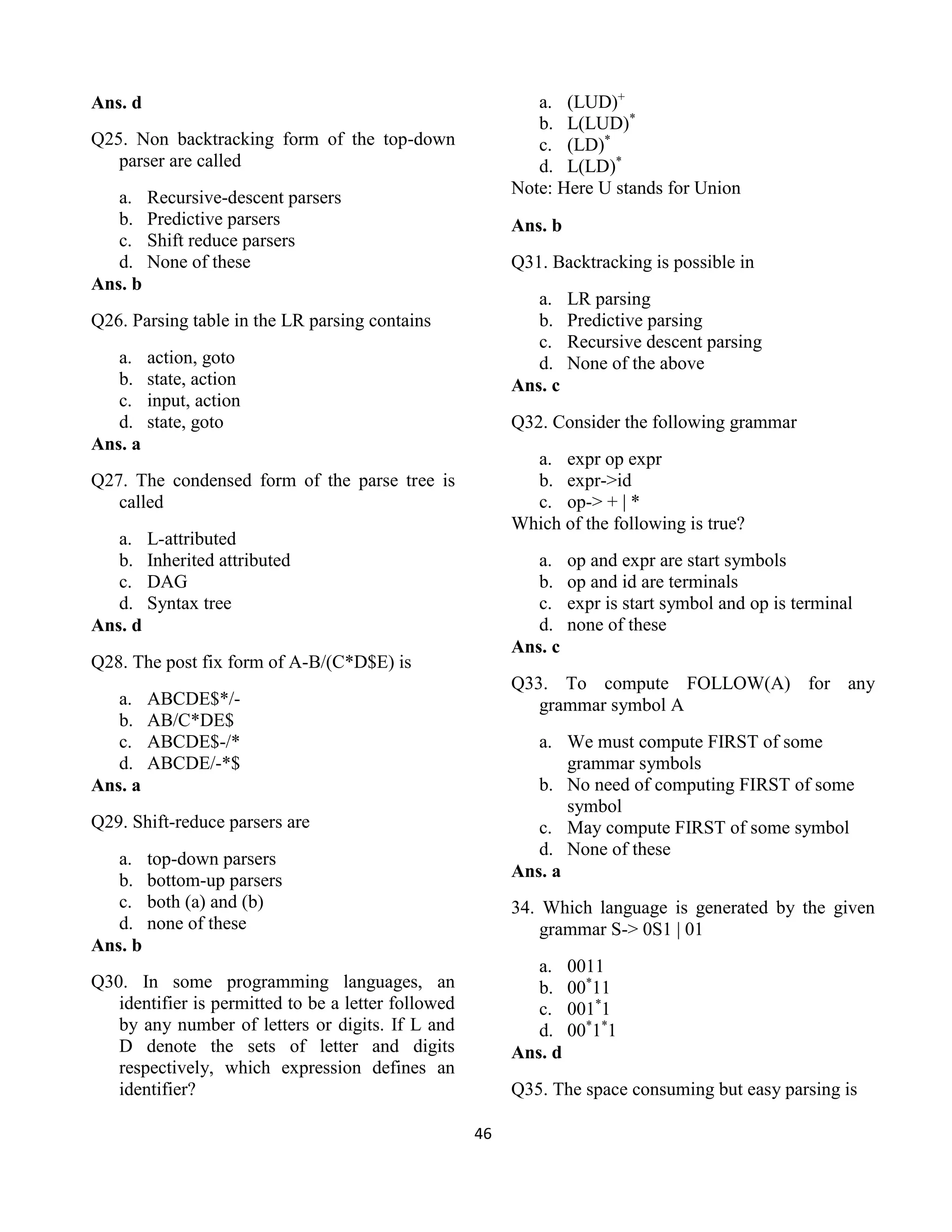 46
Ans. d
Q25. Non backtracking form of the top-down
parser are called
a. Recursive-descent parsers
b. Predictive parsers
c. Shift reduce parsers
d. None of these
Ans. b
Q26. Parsing table in the LR parsing contains
a. action, goto
b. state, action
c. input, action
d. state, goto
Ans. a
Q27. The condensed form of the parse tree is
called
a. L-attributed
b. Inherited attributed
c. DAG
d. Syntax tree
Ans. d
Q28. The post fix form of A-B/(C*D$E) is
a. ABCDE$*/-
b. AB/C*DE$
c. ABCDE$-/*
d. ABCDE/-*$
Ans. a
Q29. Shift-reduce parsers are
a. top-down parsers
b. bottom-up parsers
c. both (a) and (b)
d. none of these
Ans. b
Q30. In some programming languages, an
identifier is permitted to be a letter followed
by any number of letters or digits. If L and
D denote the sets of letter and digits
respectively, which expression defines an
identifier?
a. (LUD)+
b. L(LUD)*
c. (LD)*
d. L(LD)*
Note: Here U stands for Union
Ans. b
Q31. Backtracking is possible in
a. LR parsing
b. Predictive parsing
c. Recursive descent parsing
d. None of the above
Ans. c
Q32. Consider the following grammar
a. expr op expr
b. expr->id
c. op-> + | *
Which of the following is true?
a. op and expr are start symbols
b. op and id are terminals
c. expr is start symbol and op is terminal
d. none of these
Ans. c
Q33. To compute FOLLOW(A) for any
grammar symbol A
a. We must compute FIRST of some
grammar symbols
b. No need of computing FIRST of some
symbol
c. May compute FIRST of some symbol
d. None of these
Ans. a
34. Which language is generated by the given
grammar S-> 0S1 | 01
a. 0011
b. 00*
11
c. 001*
1
d. 00*
1*
1
Ans. d
Q35. The space consuming but easy parsing is
 