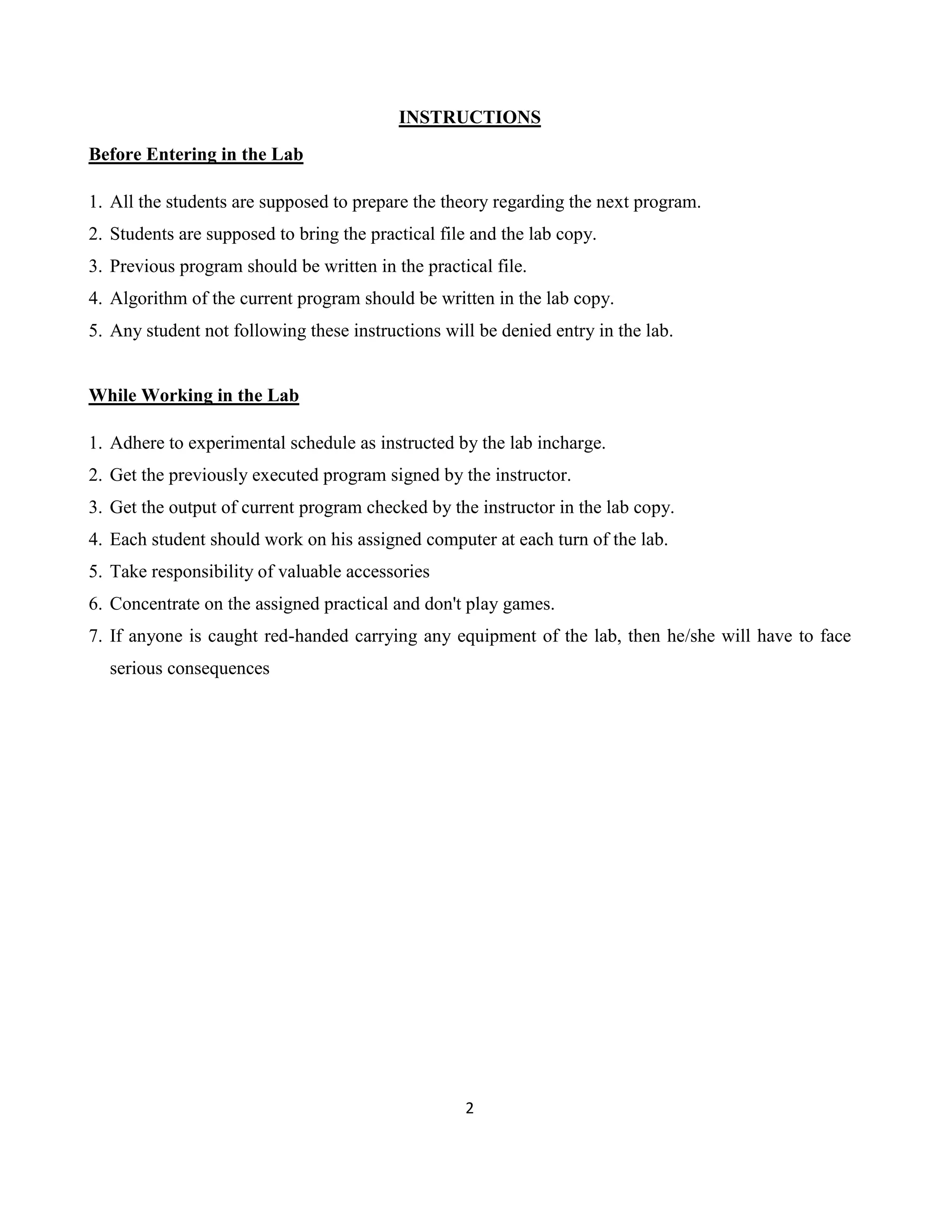 2
INSTRUCTIONS
Before Entering in the Lab
1. All the students are supposed to prepare the theory regarding the next program.
2. Students are supposed to bring the practical file and the lab copy.
3. Previous program should be written in the practical file.
4. Algorithm of the current program should be written in the lab copy.
5. Any student not following these instructions will be denied entry in the lab.
While Working in the Lab
1. Adhere to experimental schedule as instructed by the lab incharge.
2. Get the previously executed program signed by the instructor.
3. Get the output of current program checked by the instructor in the lab copy.
4. Each student should work on his assigned computer at each turn of the lab.
5. Take responsibility of valuable accessories
6. Concentrate on the assigned practical and don't play games.
7. If anyone is caught red-handed carrying any equipment of the lab, then he/she will have to face
serious consequences
 