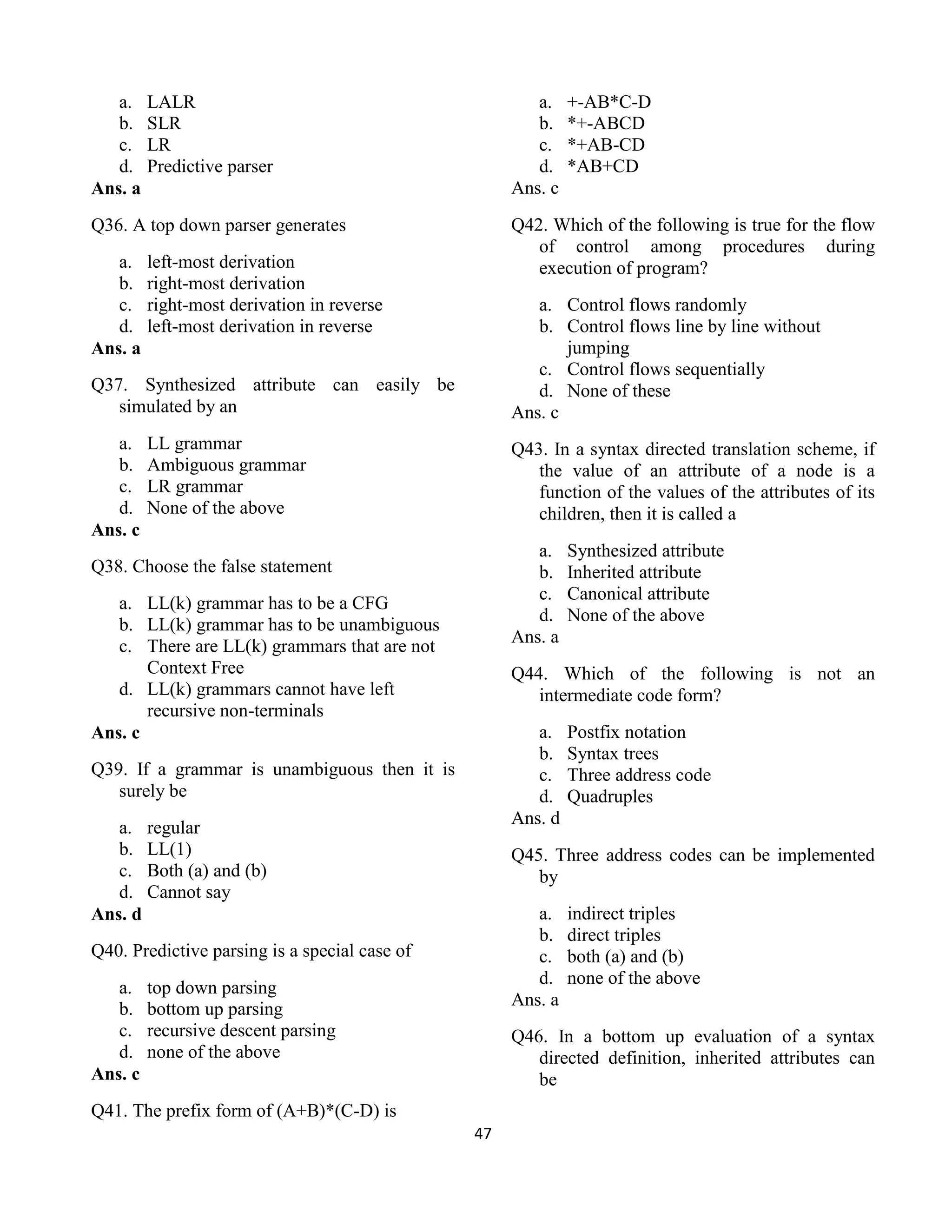 47
a. LALR
b. SLR
c. LR
d. Predictive parser
Ans. a
Q36. A top down parser generates
a. left-most derivation
b. right-most derivation
c. right-most derivation in reverse
d. left-most derivation in reverse
Ans. a
Q37. Synthesized attribute can easily be
simulated by an
a. LL grammar
b. Ambiguous grammar
c. LR grammar
d. None of the above
Ans. c
Q38. Choose the false statement
a. LL(k) grammar has to be a CFG
b. LL(k) grammar has to be unambiguous
c. There are LL(k) grammars that are not
Context Free
d. LL(k) grammars cannot have left
recursive non-terminals
Ans. c
Q39. If a grammar is unambiguous then it is
surely be
a. regular
b. LL(1)
c. Both (a) and (b)
d. Cannot say
Ans. d
Q40. Predictive parsing is a special case of
a. top down parsing
b. bottom up parsing
c. recursive descent parsing
d. none of the above
Ans. c
Q41. The prefix form of (A+B)*(C-D) is
a. +-AB*C-D
b. *+-ABCD
c. *+AB-CD
d. *AB+CD
Ans. c
Q42. Which of the following is true for the flow
of control among procedures during
execution of program?
a. Control flows randomly
b. Control flows line by line without
jumping
c. Control flows sequentially
d. None of these
Ans. c
Q43. In a syntax directed translation scheme, if
the value of an attribute of a node is a
function of the values of the attributes of its
children, then it is called a
a. Synthesized attribute
b. Inherited attribute
c. Canonical attribute
d. None of the above
Ans. a
Q44. Which of the following is not an
intermediate code form?
a. Postfix notation
b. Syntax trees
c. Three address code
d. Quadruples
Ans. d
Q45. Three address codes can be implemented
by
a. indirect triples
b. direct triples
c. both (a) and (b)
d. none of the above
Ans. a
Q46. In a bottom up evaluation of a syntax
directed definition, inherited attributes can
be
 