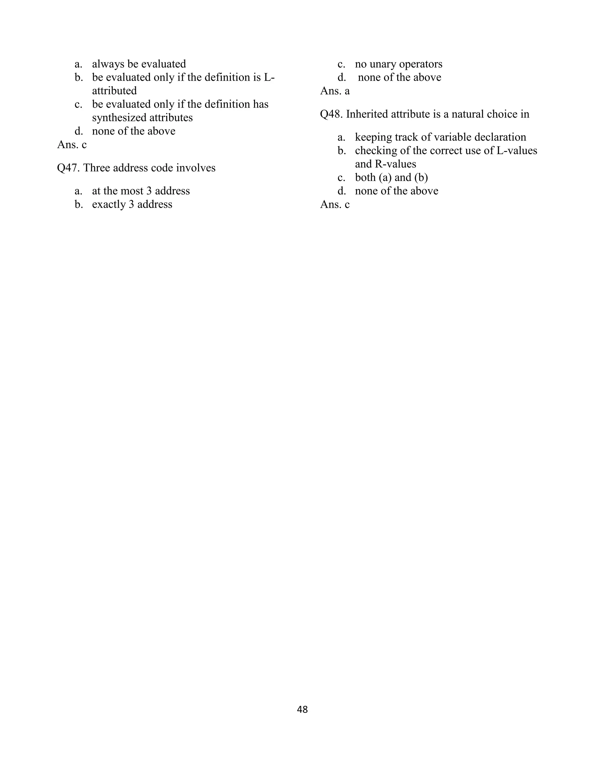 48
a. always be evaluated
b. be evaluated only if the definition is L-
attributed
c. be evaluated only if the definition has
synthesized attributes
d. none of the above
Ans. c
Q47. Three address code involves
a. at the most 3 address
b. exactly 3 address
c. no unary operators
d. none of the above
Ans. a
Q48. Inherited attribute is a natural choice in
a. keeping track of variable declaration
b. checking of the correct use of L-values
and R-values
c. both (a) and (b)
d. none of the above
Ans. c
 