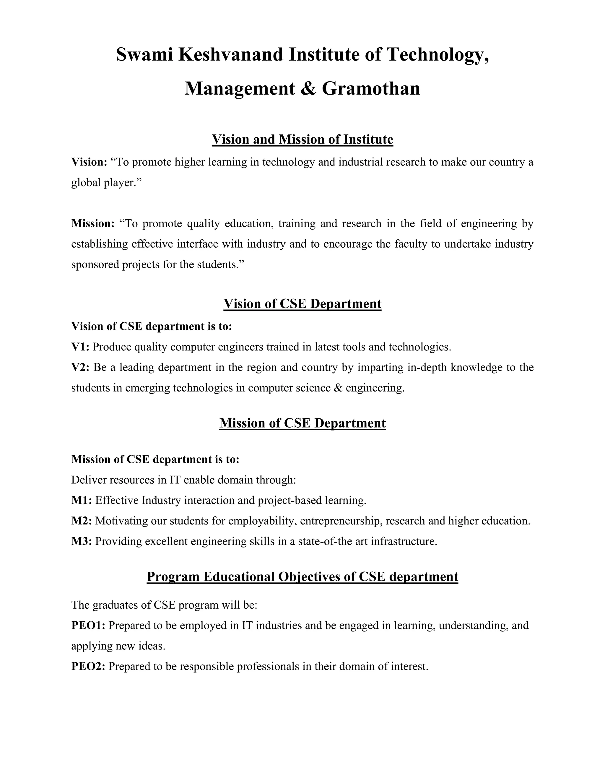 Swami Keshvanand Institute of Technology,
Management & Gramothan
Vision and Mission of Institute
Vision: “To promote higher learning in technology and industrial research to make our country a
global player.”
Mission: “To promote quality education, training and research in the field of engineering by
establishing effective interface with industry and to encourage the faculty to undertake industry
sponsored projects for the students.”
Vision of CSE Department
Vision of CSE department is to:
V1: Produce quality computer engineers trained in latest tools and technologies.
V2: Be a leading department in the region and country by imparting in-depth knowledge to the
students in emerging technologies in computer science & engineering.
Mission of CSE Department
Mission of CSE department is to:
Deliver resources in IT enable domain through:
M1: Effective Industry interaction and project-based learning.
M2: Motivating our students for employability, entrepreneurship, research and higher education.
M3: Providing excellent engineering skills in a state-of-the art infrastructure.
Program Educational Objectives of CSE department
The graduates of CSE program will be:
PEO1: Prepared to be employed in IT industries and be engaged in learning, understanding, and
applying new ideas.
PEO2: Prepared to be responsible professionals in their domain of interest.
 
