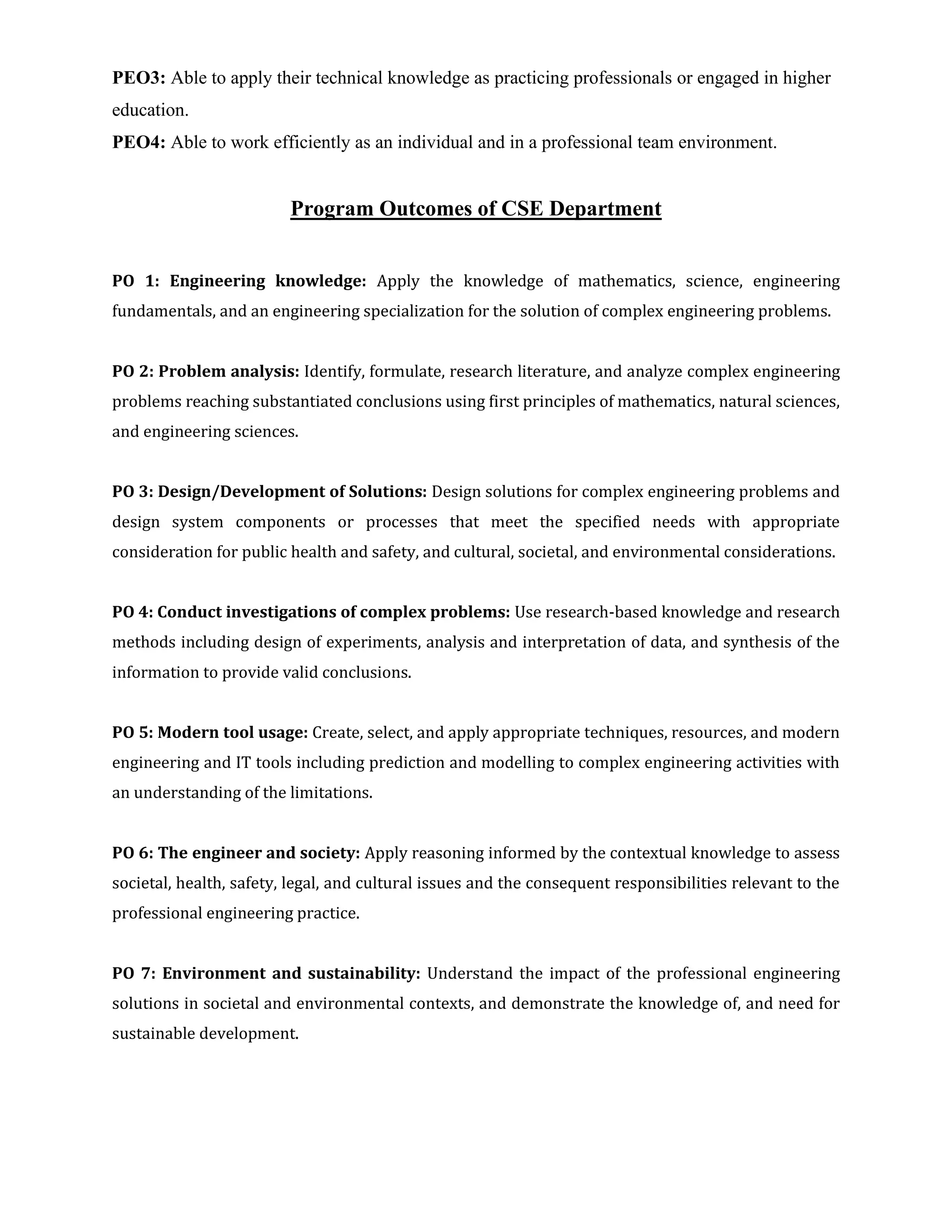 PEO3: Able to apply their technical knowledge as practicing professionals or engaged in higher
education.
PEO4: Able to work efficiently as an individual and in a professional team environment.
Program Outcomes of CSE Department
PO 1: Engineering knowledge: Apply the knowledge of mathematics, science, engineering
fundamentals, and an engineering specialization for the solution of complex engineering problems.
PO 2: Problem analysis: Identify, formulate, research literature, and analyze complex engineering
problems reaching substantiated conclusions using first principles of mathematics, natural sciences,
and engineering sciences.
PO 3: Design/Development of Solutions: Design solutions for complex engineering problems and
design system components or processes that meet the specified needs with appropriate
consideration for public health and safety, and cultural, societal, and environmental considerations.
PO 4: Conduct investigations of complex problems: Use research-based knowledge and research
methods including design of experiments, analysis and interpretation of data, and synthesis of the
information to provide valid conclusions.
PO 5: Modern tool usage: Create, select, and apply appropriate techniques, resources, and modern
engineering and IT tools including prediction and modelling to complex engineering activities with
an understanding of the limitations.
PO 6: The engineer and society: Apply reasoning informed by the contextual knowledge to assess
societal, health, safety, legal, and cultural issues and the consequent responsibilities relevant to the
professional engineering practice.
PO 7: Environment and sustainability: Understand the impact of the professional engineering
solutions in societal and environmental contexts, and demonstrate the knowledge of, and need for
sustainable development.
 