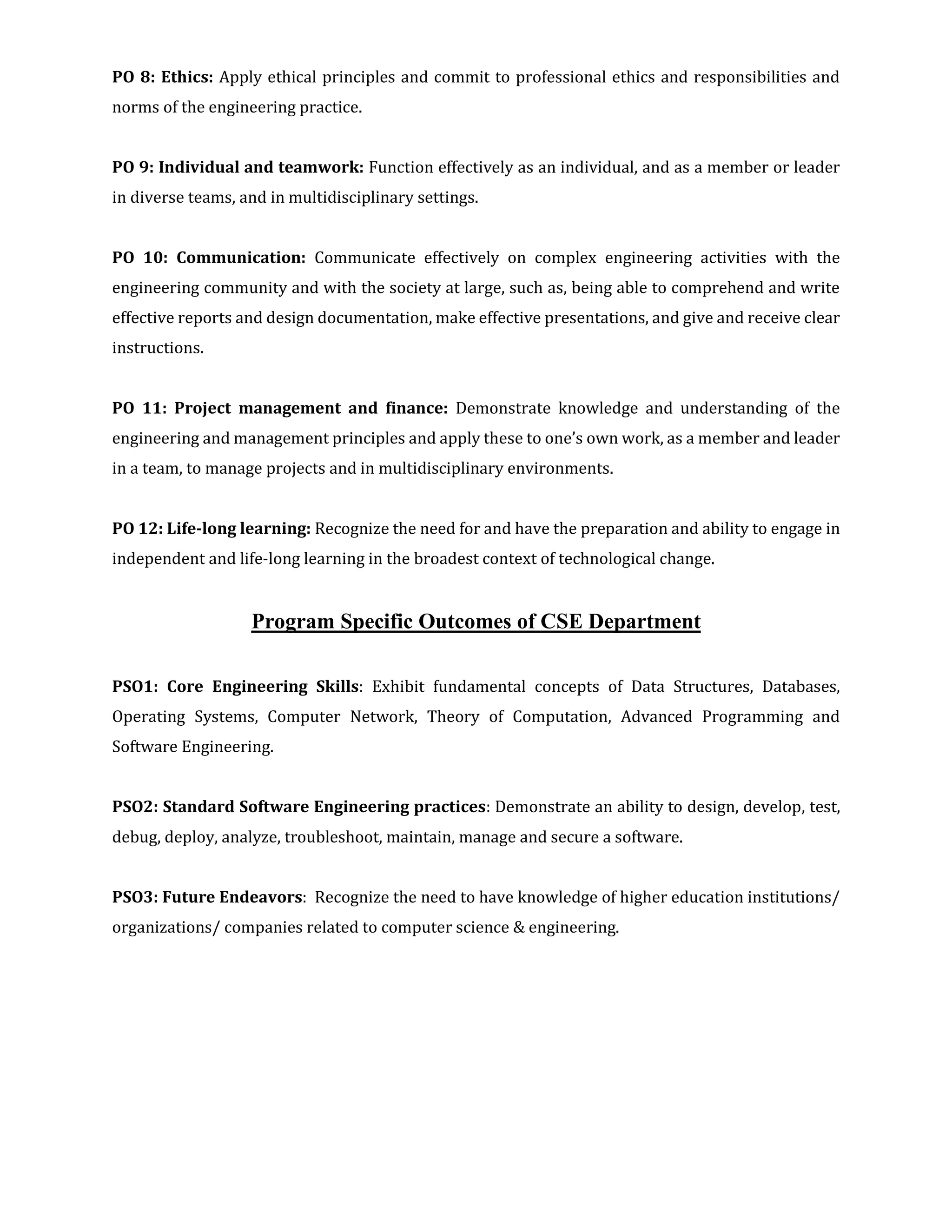 PO 8: Ethics: Apply ethical principles and commit to professional ethics and responsibilities and
norms of the engineering practice.
PO 9: Individual and teamwork: Function effectively as an individual, and as a member or leader
in diverse teams, and in multidisciplinary settings.
PO 10: Communication: Communicate effectively on complex engineering activities with the
engineering community and with the society at large, such as, being able to comprehend and write
effective reports and design documentation, make effective presentations, and give and receive clear
instructions.
PO 11: Project management and finance: Demonstrate knowledge and understanding of the
engineering and management principles and apply these to one’s own work, as a member and leader
in a team, to manage projects and in multidisciplinary environments.
PO 12: Life-long learning: Recognize the need for and have the preparation and ability to engage in
independent and life-long learning in the broadest context of technological change.
Program Specific Outcomes of CSE Department
PSO1: Core Engineering Skills: Exhibit fundamental concepts of Data Structures, Databases,
Operating Systems, Computer Network, Theory of Computation, Advanced Programming and
Software Engineering.
PSO2: Standard Software Engineering practices: Demonstrate an ability to design, develop, test,
debug, deploy, analyze, troubleshoot, maintain, manage and secure a software.
PSO3: Future Endeavors: Recognize the need to have knowledge of higher education institutions/
organizations/ companies related to computer science & engineering.
 