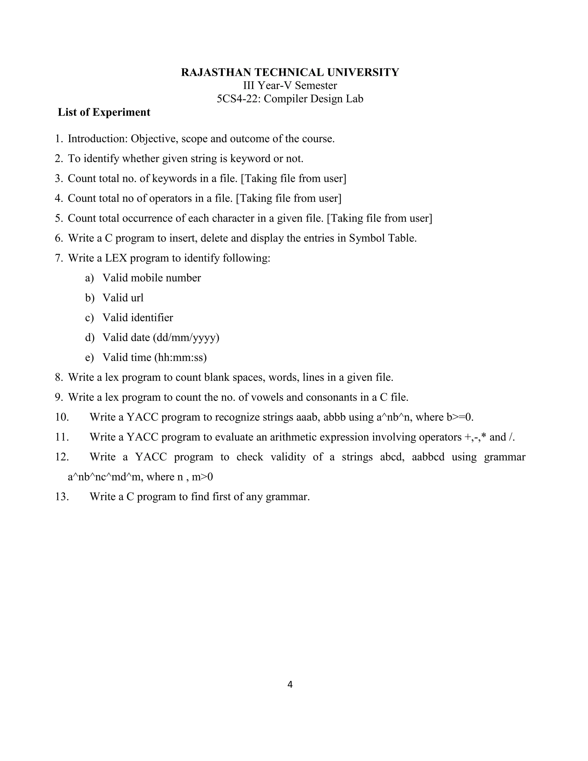 4
RAJASTHAN TECHNICAL UNIVERSITY
III Year-V Semester
5CS4-22: Compiler Design Lab
List of Experiment
1. Introduction: Objective, scope and outcome of the course.
2. To identify whether given string is keyword or not.
3. Count total no. of keywords in a file. [Taking file from user]
4. Count total no of operators in a file. [Taking file from user]
5. Count total occurrence of each character in a given file. [Taking file from user]
6. Write a C program to insert, delete and display the entries in Symbol Table.
7. Write a LEX program to identify following:
a) Valid mobile number
b) Valid url
c) Valid identifier
d) Valid date (dd/mm/yyyy)
e) Valid time (hh:mm:ss)
8. Write a lex program to count blank spaces, words, lines in a given file.
9. Write a lex program to count the no. of vowels and consonants in a C file.
10. Write a YACC program to recognize strings aaab, abbb using a^nb^n, where b>=0.
11. Write a YACC program to evaluate an arithmetic expression involving operators +,-,* and /.
12. Write a YACC program to check validity of a strings abcd, aabbcd using grammar
a^nb^nc^md^m, where n , m>0
13. Write a C program to find first of any grammar.
 