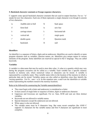 8
5. Backslash character constants or Escape sequence characters.
C supports some special backslash character constants that are used in output functions. For ex: ‘n’
stands for new line characters. Each one of them represents a single character even though it consists
of two characters.
a Audible alert or bell b back space
f form feed n new line
r carriage return t horizontal tab
v vertical tab ’ single quote
” double quote ? Question mark
 backslash 0 null
Identifiers
An identifier is a sequence of letters, digits and an underscore. Identifiers are used to identify or name
program elements such as variables, function names, etc. Identifiers give unique names to various
elements of the program. Some identifiers are reserved as special to the C language. They are called
keywords.
Variables
A variable is a data name that may be used to store data value. A value or a quantity which may vary
during the program execution can be called as a variable. Each variable has a specific memory
location in memory unit, where numerical values or characters can be stored. A variable is
represented by a symbolic name. Thus variable name refers to the location of the memory in which a
particular data can be stored. Variables names are also called as identifiers since they identify the
varying quantities. For Ex : sum = a+b. In this equation sum, a and b are the identifiers or variable
names representing the numbers stored in the memory locations.
Rules to be followed for constructing the Variable names(identifiers)
 They must begin with a letter and underscore is considered as a letter.
 It must consist of single letter or sequence of letters, digits or underscore character.
 Uppercase and lowercase are significant. For ex: Sum, SUM and sum are three distinct
variables.
 Keywords are not allowed in variable names.
 Special characters except the underscore are not allowed.
 White space is also not allowed.
 The variable name must be 8 characters long. But some recent compilers like ANSI C
supports 32 characters for the variable names and first 8 characters are significant in most
compilers.
 