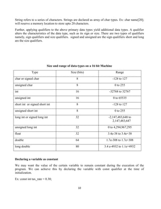 10
String refers to a series of characters. Strings are declared as array of char types. Ex: char name[20];
will reserve a memory location to store upto 20 characters.
Further, applying qualifiers to the above primary data types yield additional data types. A qualifier
alters the characteristics of the data type, such as its sign or size. There are two types of qualifiers
namely, sign qualifiers and size qualifiers. signed and unsigned are the sign qualifiers short and long
are the size qualifiers.
Size and range of data types on a 16 bit Machine
Type Size (bits) Range
char or signed char 8 -128 to 127
unsigned char 8 0 to 255
int 16 -32768 to 32767
unsigned int 16 0 to 65535
short int or signed short int 8 -128 to 127
unsigned short int 8 0 to 255
long int or signed long int 32 -2,147,483,648 to
2,147,483,647
unsigned long int 32 0 to 4,294,967,295
float 32 3.4e-38 to 3.4e+38
double 64 1.7e-308 to 1.7e+308
long double 80 3.4 e-4932 to 1.1e+4932
Declaring a variable as constant
We may want the value of the certain variable to remain constant during the execution of the
program. We can achieve this by declaring the variable with const qualifier at the time of
initialization.
Ex: const int tax_rate = 0.30;
 