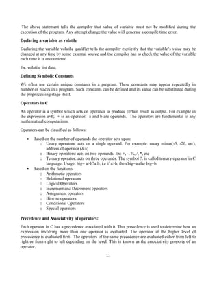 11
The above statement tells the compiler that value of variable must not be modified during the
execution of the program. Any attempt change the value will generate a compile time error.
Declaring a variable as volatile
Declaring the variable volatile qualifier tells the compiler explicitly that the variable’s value may be
changed at any time by some external source and the compiler has to check the value of the variable
each time it is encountered.
Ex; volatile int date;
Defining Symbolic Constants
We often use certain unique constants in a program. These constants may appear repeatedly in
number of places in a program. Such constants can be defined and its value can be substituted during
the preprocessing stage itself.
Operators in C
An operator is a symbol which acts on operands to produce certain result as output. For example in
the expression a+b; + is an operator, a and b are operands. The operators are fundamental to any
mathematical computations.
Operators can be classified as follows:
 Based on the number of operands the operator acts upon:
o Unary operators: acts on a single operand. For example: unary minus(-5, -20, etc),
address of operator (&a)
o Binary operators: acts on two operands. Ex: +, -, %, /, *, etc
o Ternary operator: acts on three operands. The symbol ?: is called ternary operator in C
language. Usage: big= a>b?a:b; i.e if a>b, then big=a else big=b.
 Based on the functions
o Arithmetic operators
o Relational operators
o Logical Operators
o Increment and Decrement operators
o Assignment operators
o Bitwise operators
o Conditional Operators
o Special operators
Precedence and Associativity of operators:
Each operator in C has a precedence associated with it. This precedence is used to determine how an
expression involving more than one operator is evaluated. The operator at the higher level of
precedence is evaluated first. The operators of the same precedence are evaluated either from left to
right or from right to left depending on the level. This is known as the associativity property of an
operator.
 