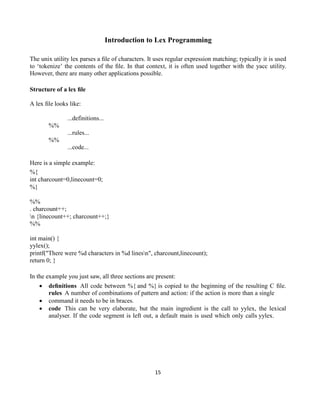 15
Introduction to Lex Programming
The unix utility lex parses a ﬁle of characters. It uses regular expression matching; typically it is used
to ‘tokenize’ the contents of the ﬁle. In that context, it is often used together with the yacc utility.
However, there are many other applications possible.
Structure of a lex ﬁle
A lex ﬁle looks like:
...definitions...
%%
...rules...
%%
...code...
Here is a simple example:
%{
int charcount=0,linecount=0;
%}
%%
. charcount++;
n {linecount++; charcount++;}
%%
int main() {
yylex();
printf("There were %d characters in %d linesn", charcount,linecount);
return 0; }
In the example you just saw, all three sections are present:
 deﬁnitions All code between %{ and %} is copied to the beginning of the resulting C ﬁle.
rules A number of combinations of pattern and action: if the action is more than a single
 command it needs to be in braces.
 code This can be very elaborate, but the main ingredient is the call to yylex, the lexical
analyser. If the code segment is left out, a default main is used which only calls yylex.
 