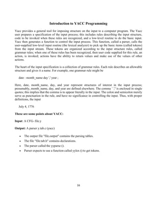 16
Introduction to YACC Programming
Yacc provides a general tool for imposing structure on the input to a computer program. The Yacc
user prepares a specification of the input process; this includes rules describing the input structure,
code to be invoked when these rules are recognized, and a low-level routine to do the basic input.
Yacc then generates a function to control the input process. This function, called a parser, calls the
user-supplied low-level input routine (the lexical analyzer) to pick up the basic items (called tokens)
from the input stream. These tokens are organized according to the input structure rules, called
grammar rules; when one of these rules has been recognized, then user code supplied for this rule, an
action, is invoked; actions have the ability to return values and make use of the values of other
actions.
The heart of the input specification is a collection of grammar rules. Each rule describes an allowable
structure and gives it a name. For example, one grammar rule might be
date : month_name day ',' year ;
Here, date, month_name, day, and year represent structures of interest in the input process;
presumably, month_name, day, and year are defined elsewhere. The comma ``,'' is enclosed in single
quotes; this implies that the comma is to appear literally in the input. The colon and semicolon merely
serve as punctuation in the rule, and have no significance in controlling the input. Thus, with proper
definitions, the input
July 4, 1776
These are some points about YACC:
Input: A CFG- file.y
Output: A parser y.tab.c (yacc)
 The output file "file.output" contains the parsing tables.
 The file "file.tab.h" contains declarations.
 The parser called the yyparse ().
 Parser expects to use a function called yylex () to get tokens.
 