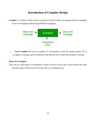 18
Introduction of Compiler Design
Compiler is a software which converts a program written in high level language (Source Language)
to low level language (Object/Target/Machine Language).
 Cross Compiler that runs on a machine ‘A’ and produces a code for another machine ‘B’. It
is capable of creating code for a platform other than the one on which the compiler is running.
Phases of a Compiler –
There are two major phases of compilation, which in turn have many parts. Each of them take input
from the output of the previous level and work in a coordinated way.
 
