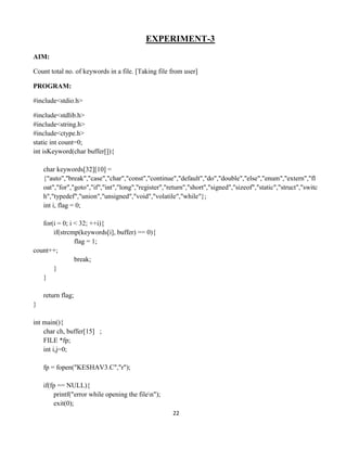 22
EXPERIMENT-3
AIM:
Count total no. of keywords in a file. [Taking file from user]
PROGRAM:
#include<stdio.h>
#include<stdlib.h>
#include<string.h>
#include<ctype.h>
static int count=0;
int isKeyword(char buffer[]){
char keywords[32][10] =
{"auto","break","case","char","const","continue","default","do","double","else","enum","extern","fl
oat","for","goto","if","int","long","register","return","short","signed","sizeof","static","struct","switc
h","typedef","union","unsigned","void","volatile","while"};
int i, flag = 0;
for(i = 0; i < 32; ++i){
if(strcmp(keywords[i], buffer) == 0){
flag = 1;
count++;
break;
}
}
return flag;
}
int main(){
char ch, buffer[15] ;
FILE *fp;
int i,j=0;
fp = fopen("KESHAV3.C","r");
if(fp == NULL){
printf("error while opening the filen");
exit(0);
 