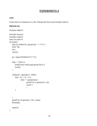24
EXPERIMENT-4
AIM:
Count total no of operators in a file. [Taking file from user] #include<stdio.h>
PROGRAM:
#include<stdlib.h>
#include<string.h>
#include<ctype.h>
static int count=0;
int main(){
char ch, buffer[15], operators[] = "+-*/%=";
FILE *fp;
int i;
clrscr();
fp = fopen("KESHAV3.C","r");
if(fp == NULL){
printf("error while opening the filen");
exit(0);
}
while((ch = fgetc(fp)) != EOF){
for(i = 0; i < 6; ++i){
if(ch == operators[i]) {
printf("%c is operatorn", ch);
count++;
}
}
}
printf("no of operators= %d", count);
fclose(fp);
return 0;
}
 