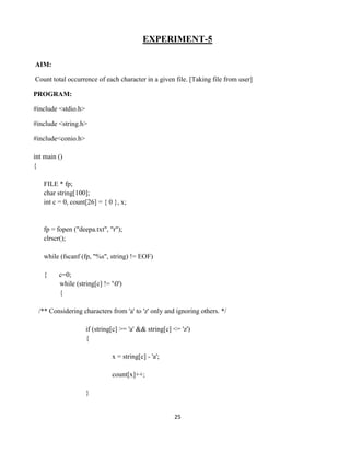 25
EXPERIMENT-5
AIM:
Count total occurrence of each character in a given file. [Taking file from user]
PROGRAM:
#include <stdio.h>
#include <string.h>
#include<conio.h>
int main ()
{
FILE * fp;
char string[100];
int c = 0, count[26] = { 0 }, x;
fp = fopen ("deepa.txt", "r");
clrscr();
while (fscanf (fp, "%s", string) != EOF)
{ c=0;
while (string[c] != '0')
{
/** Considering characters from 'a' to 'z' only and ignoring others. */
if (string[c] >= 'a' && string[c] <= 'z')
{
x = string[c] - 'a';
count[x]++;
}
 