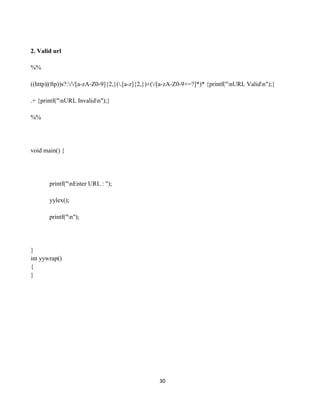 30
2. Valid url
%%
((http)|(ftp))s?://[a-zA-Z0-9]{2,}(.[a-z]{2,})+(/[a-zA-Z0-9+=?]*)* {printf("nURL Validn");}
.+ {printf("nURL Invalidn");}
%%
void main() {
printf("nEnter URL : ");
yylex();
printf("n");
}
int yywrap()
{
}
 