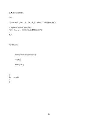 31
3. Valid identifier
%%
^[a - z A - Z _][a - z A - Z 0 - 9 _] * printf("Valid Identifier");
// regex for invalid identifiers
^[^a - z A - Z _] printf("Invalid Identifier");
.;
%%
void main() {
printf("nEnter Identifier: ");
yylex();
printf("n");
}
int yywrap()
{
}
 