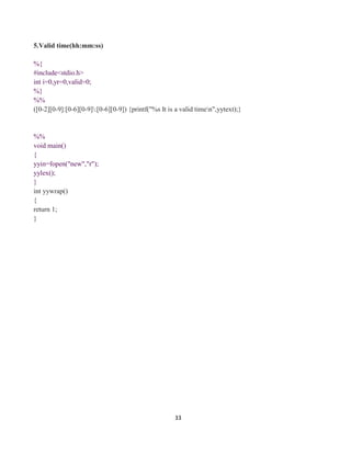 33
5.Valid time(hh:mm:ss)
%{
#include<stdio.h>
int i=0,yr=0,valid=0;
%}
%%
([0-2][0-9]:[0-6][0-9]:[0-6][0-9]) {printf("%s It is a valid timen",yytext);}
%%
void main()
{
yyin=fopen("new","r");
yylex();
}
int yywrap()
{
return 1;
}
 