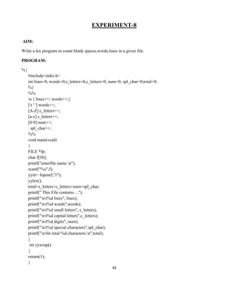 34
EXPERIMENT-8
AIM:
Write a lex program to count blank spaces,words,lines in a given file.
PROGRAM:
%{
#include<stdio.h>
int lines=0, words=0,s_letters=0,c_letters=0, num=0, spl_char=0,total=0;
%}
%%
n { lines++; words++;}
[t ' '] words++;
[A-Z] c_letters++;
[a-z] s_letters++;
[0-9] num++;
. spl_char++;
%%
void main(void)
{
FILE *fp;
char f[50];
printf("enterfile name n");
scanf("%s",f);
yyin= fopen(f,"r");
yylex();
total=s_letters+c_letters+num+spl_char;
printf(" This File contains ...");
printf("nt%d lines", lines);
printf("nt%d words",words);
printf("nt%d small letters", s_letters);
printf("nt%d capital letters",c_letters);
printf("nt%d digits", num);
printf("nt%d special characters",spl_char);
printf("ntIn total %d characters.n",total);
}
int yywrap()
{
return(1);
}
 